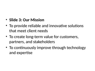 • Slide 3: Our Mission
• To provide reliable and innovative solutions
that meet client needs
• To create long-term value for customers,
partners, and stakeholders
• To continuously improve through technology
and expertise
 