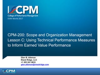 EVM	World	2017
CPM-200: Scope and Organization Management
Lesson C: Using Technical Performance Measures
to Inform Earned Value Performance
Glen B. Alleman
Niwot Ridge, LLC
+1 303 241 9633
glen.alleman@niwotridge.com
 