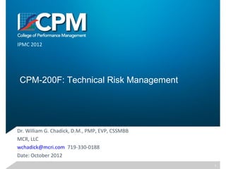 CPM-200F: Technical Risk Management
Dr. William G. Chadick, D.M., PMP, EVP, CSSMBB
MCR, LLC
wchadick@mcri.com 719-330-0188
Date: October 2012
IPMC 2012
1
 