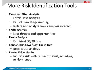 More Risk Identification Tools
• Cause and Effect Analysis
– Force Field Analysis
– Causal Flow Diagramming
– Isolate and analyze how variables interact
• SWOT Analysis
– Lists threats and opportunities
• Pareto Analysis
– Empirical 80/20 rule
• Fishbone/Ishikawa/Root Cause Tree
– Root cause analysis
• Earned Value Metrics
– Indicate risk with respect to Cost, schedule,
performance
TLO 3
16
 