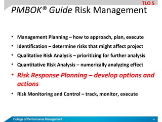 PMBOK® Guide Risk Management
• Management Planning – how to approach, plan, execute
• Identification – determine risks that might affect project
• Qualitative Risk Analysis – prioritizing for further analysis
• Quantitative Risk Analysis – numerically analyzing effect
• Risk Response Planning – develop options and
actions
• Risk Monitoring and Control – track, monitor, execute
TLO 5
46
 