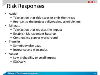 Risk Responses
• Avoid
– Take action that side-steps or ends the threat
– Reorganize the project deliverables, schedule, etc.
• Mitigate
– Take action that reduces the impact
– Establish Management Reserve
– Contingency plan or workaround
• Transfer
– Somebody else pays
– Insurance and warranties
• Accept
– Low probability or small impact
– EOCAWKI
TLO 5
47
 