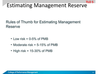 Rules of Thumb for Estimating Management
Reserve
• Low risk = 0-5% of PMB
• Moderate risk = 5-15% of PMB
• High risk = 15-30% of PMB
Estimating Management Reserve
TLO 5
50
 