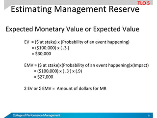 Estimating Management Reserve
Expected Monetary Value or Expected Value
EV = ($ at stake) x (Probability of an event happening)
= ($100,000) x ( .3 )
= $30,000
EMV = ($ at stake)x(Probability of an event happening)x(Impact)
= ($100,000) x ( .3 ) x (.9)
= $27,000
Σ EV or Σ EMV = Amount of dollars for MR
TLO 5
51
 