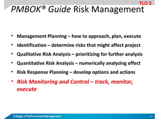 PMBOK® Guide Risk Management
• Management Planning – how to approach, plan, execute
• Identification – determine risks that might affect project
• Qualitative Risk Analysis – prioritizing for further analysis
• Quantitative Risk Analysis – numerically analyzing effect
• Risk Response Planning – develop options and actions
• Risk Monitoring and Control – track, monitor,
execute
TLO 5
52
 