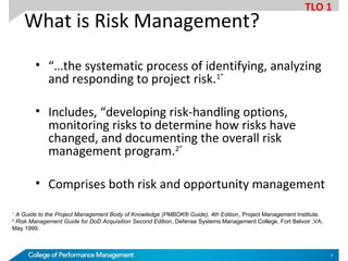 What is Risk Management?
• “…the systematic process of identifying, analyzing
and responding to project risk.1”
• Includes, “developing risk-handling options,
monitoring risks to determine how risks have
changed, and documenting the overall risk
management program.2”
• Comprises both risk and opportunity management
1
A Guide to the Project Management Body of Knowledge (PMBOK® Guide), 4th Edition, Project Management Institute.
2
Risk Management Guide for DoD Acquisition Second Edition, Defense Systems Management College, Fort Belvoir ,VA,
May 1999.
TLO 1
7
 