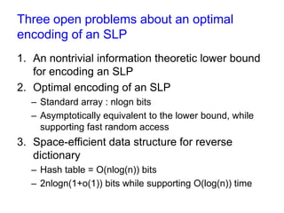 Three open problems about an optimal
encoding of an SLP
1. An nontrivial information theoretic lower bound
for encoding an SLP
2. Optimal encoding of an SLP
– Standard array : 2nlogn bits (n:#variables)
– Present an encoding asymptotically equivalent to the
lower bound, while supporting fast random access

3. Space-efficient data structure for reverse
dictionary
– Hash table uses O(nlog(n)) bits
– Present a data structure of 2nlogn(1+o(1)) bits

 