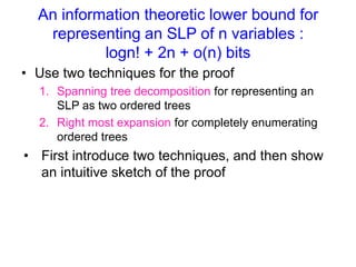 An information theoretic lower bound for
representing an SLP of n variables :
logn! + 2n + o(n) bits
• Use two techniques for the proof
1. Spanning tree decomposition for representing an
SLP as two ordered trees
2. Right most expansion for completely enumerating
ordered trees

• First introduce these two techniques, and then
show a sketch of the proof

 