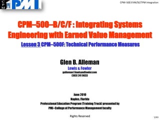 CPM–500 EVM/SE/TPM Integration




   CPM–500–B/C/F : Integrating Systems
Engineering with Earned Value Management
   Lesson 3 CPM–500F: Technical Performance Measures


                        Glen B. Alleman
                              Lewis & Fowler
                          galleman@lewisandfowler.com
                                 (303) 241 9633




                                   June 2010
                                 Naples, Florida
          Professional Education Program (Training Track) presented by
                PMI–College of Performance Management faculty

                                Rights Reserved                                                    1/63
 
