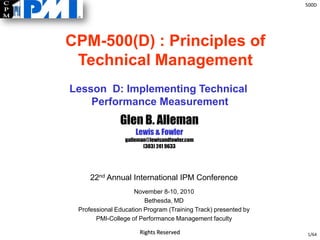 500D
Rights Reserved
Glen B. Alleman
Lewis & Fowler
galleman@lewisandfowler.com
(303) 241 9633
1/64
Lesson D: Implementing Technical
Performance Measurement
22nd Annual International IPM Conference
November 8-10, 2010
Bethesda, MD
Professional Education Program (Training Track) presented by
PMI-College of Performance Management faculty
CPM-500(D) : Principles of
Technical Management
 