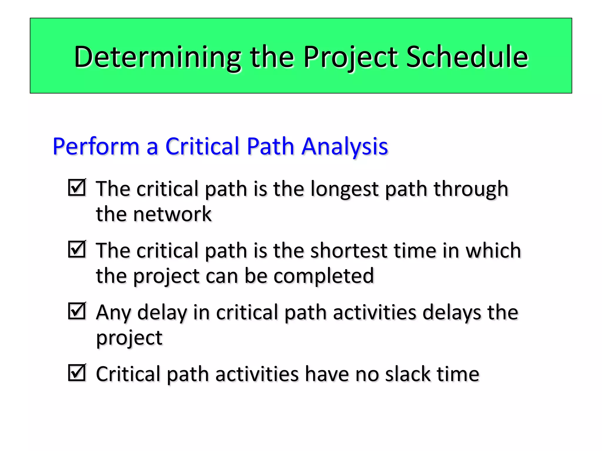 Determining the Project Schedule
Perform a Critical Path Analysis
 The critical path is the longest path through
the network
 The critical path is the shortest time in which
the project can be completed
 Any delay in critical path activities delays the
project
 Critical path activities have no slack time
 