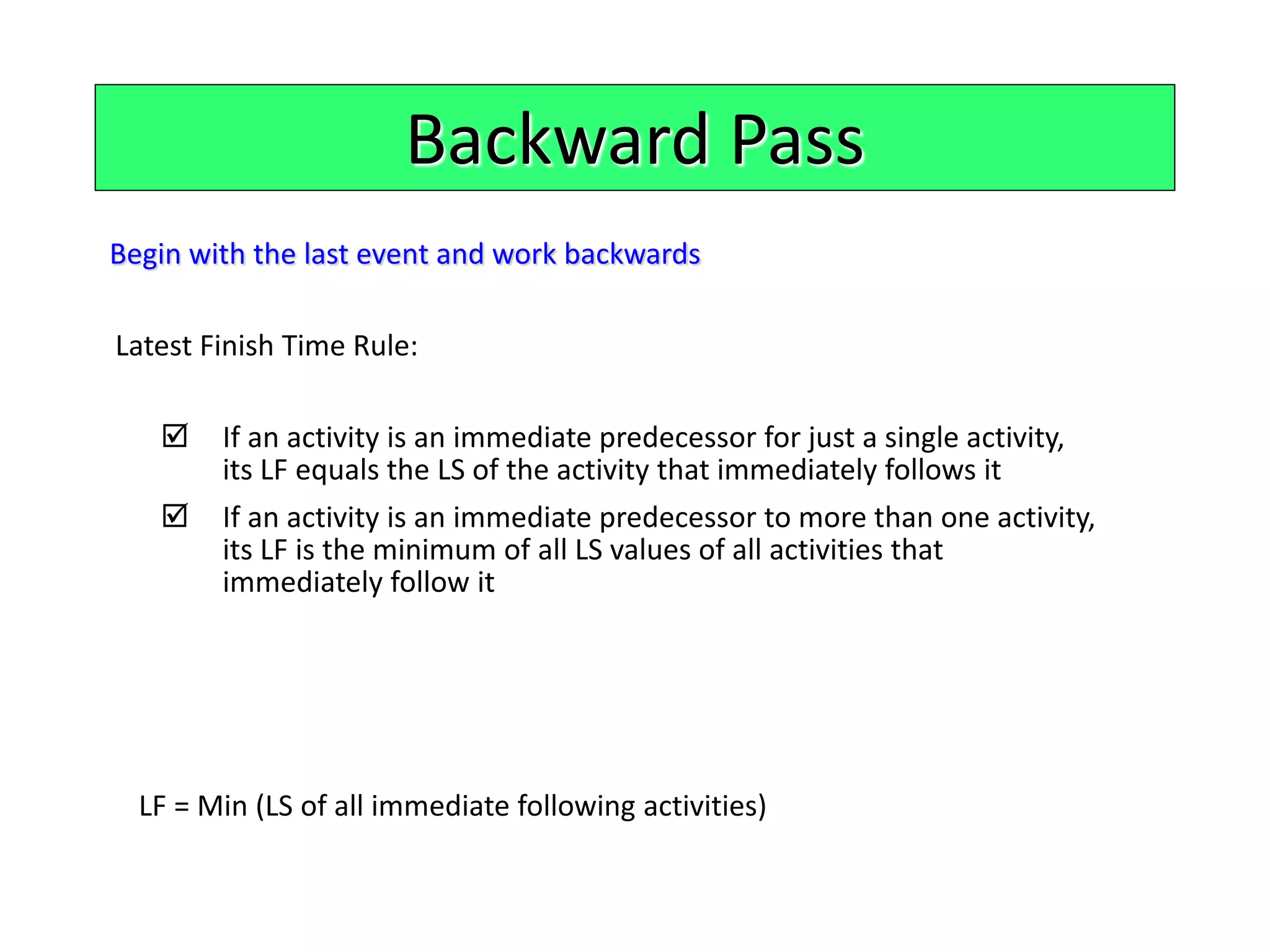 Backward Pass
Begin with the last event and work backwards
Latest Finish Time Rule:
 If an activity is an immediate predecessor for just a single activity,
its LF equals the LS of the activity that immediately follows it
 If an activity is an immediate predecessor to more than one activity,
its LF is the minimum of all LS values of all activities that
immediately follow it
LF = Min (LS of all immediate following activities)
 