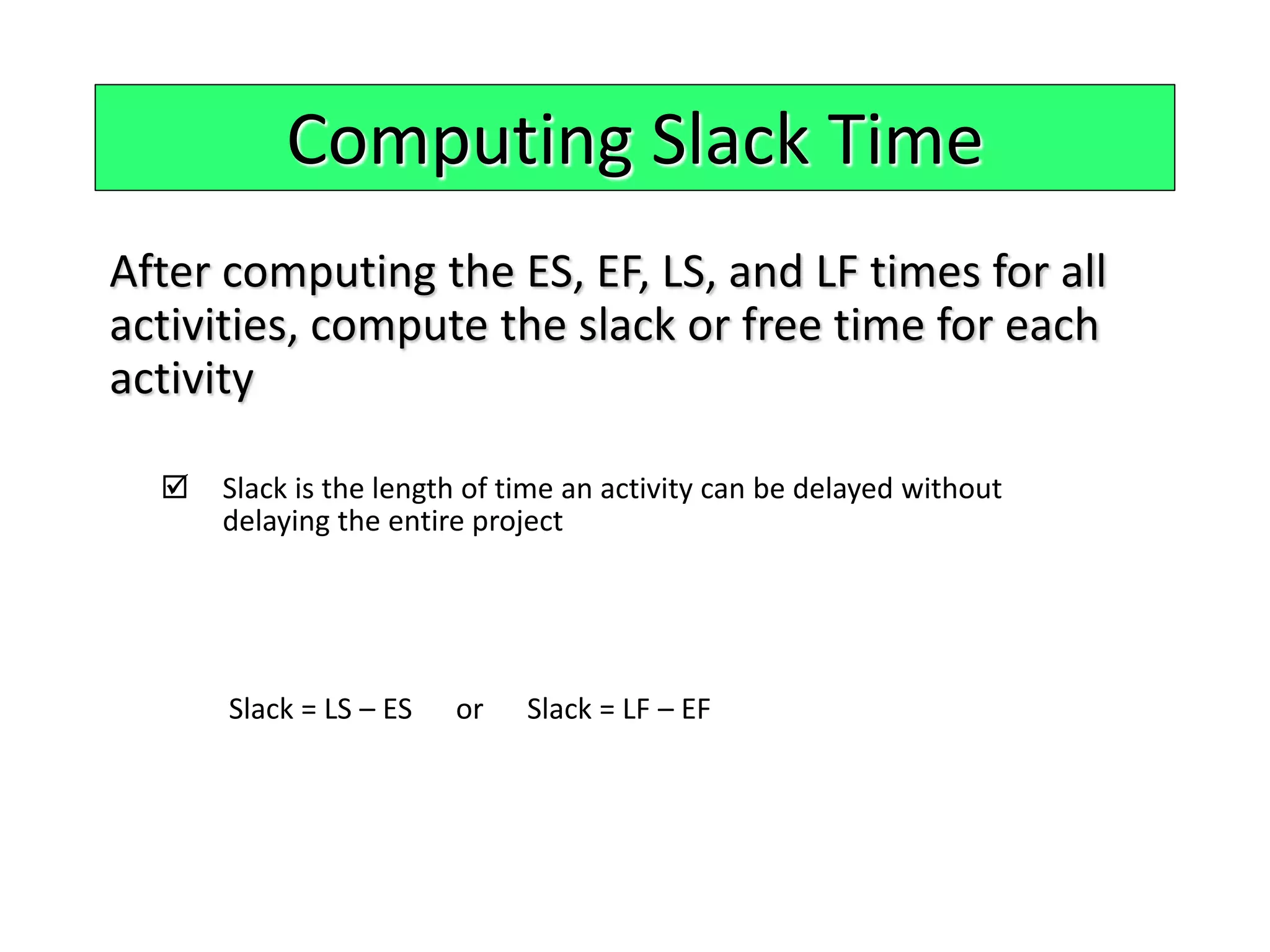 Computing Slack Time
After computing the ES, EF, LS, and LF times for all
activities, compute the slack or free time for each
activity
 Slack is the length of time an activity can be delayed without
delaying the entire project
Slack = LS – ES or Slack = LF – EF
 
