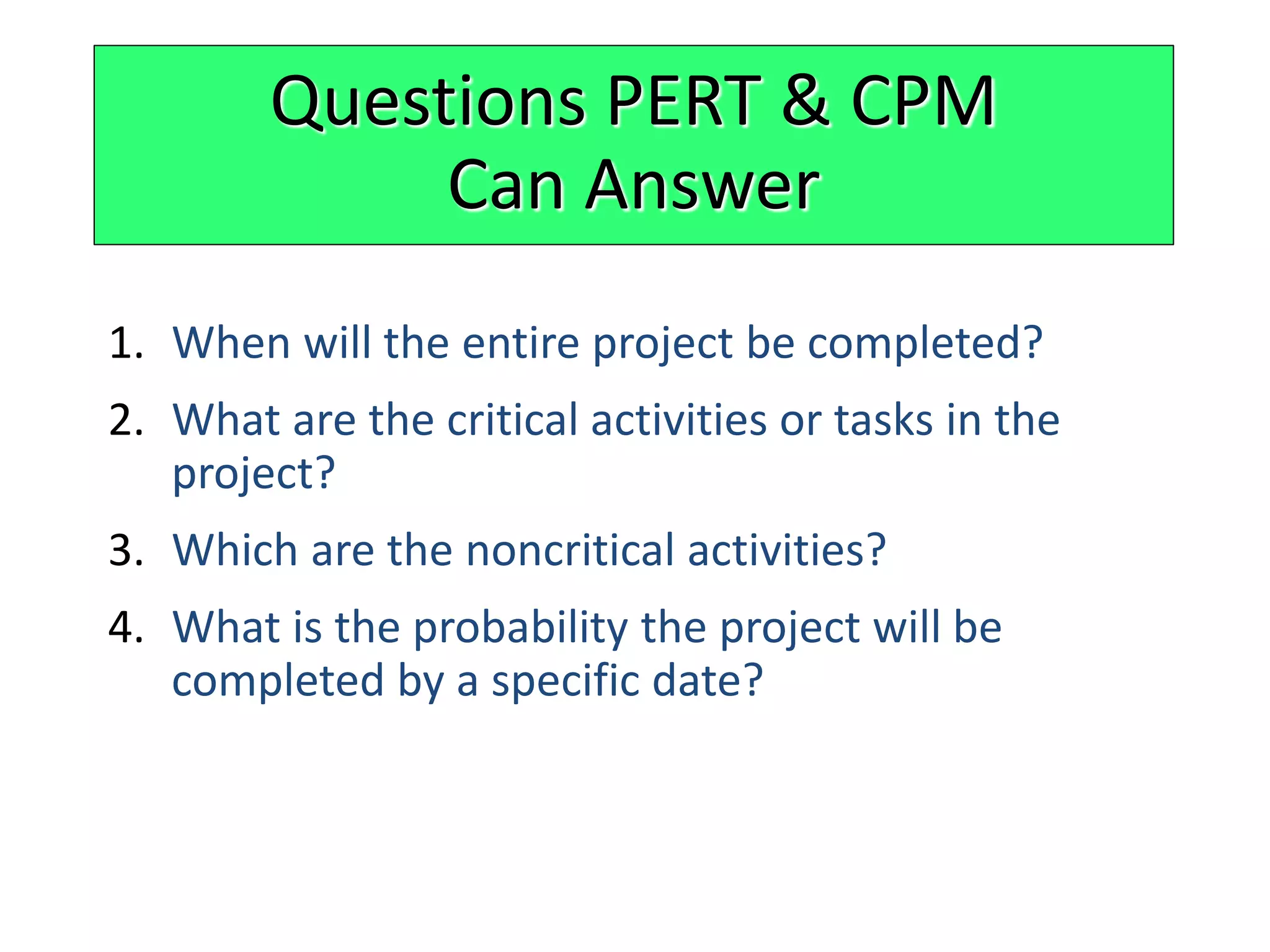 1. When will the entire project be completed?
2. What are the critical activities or tasks in the
project?
3. Which are the noncritical activities?
4. What is the probability the project will be
completed by a specific date?
Questions PERT & CPM
Can Answer
 