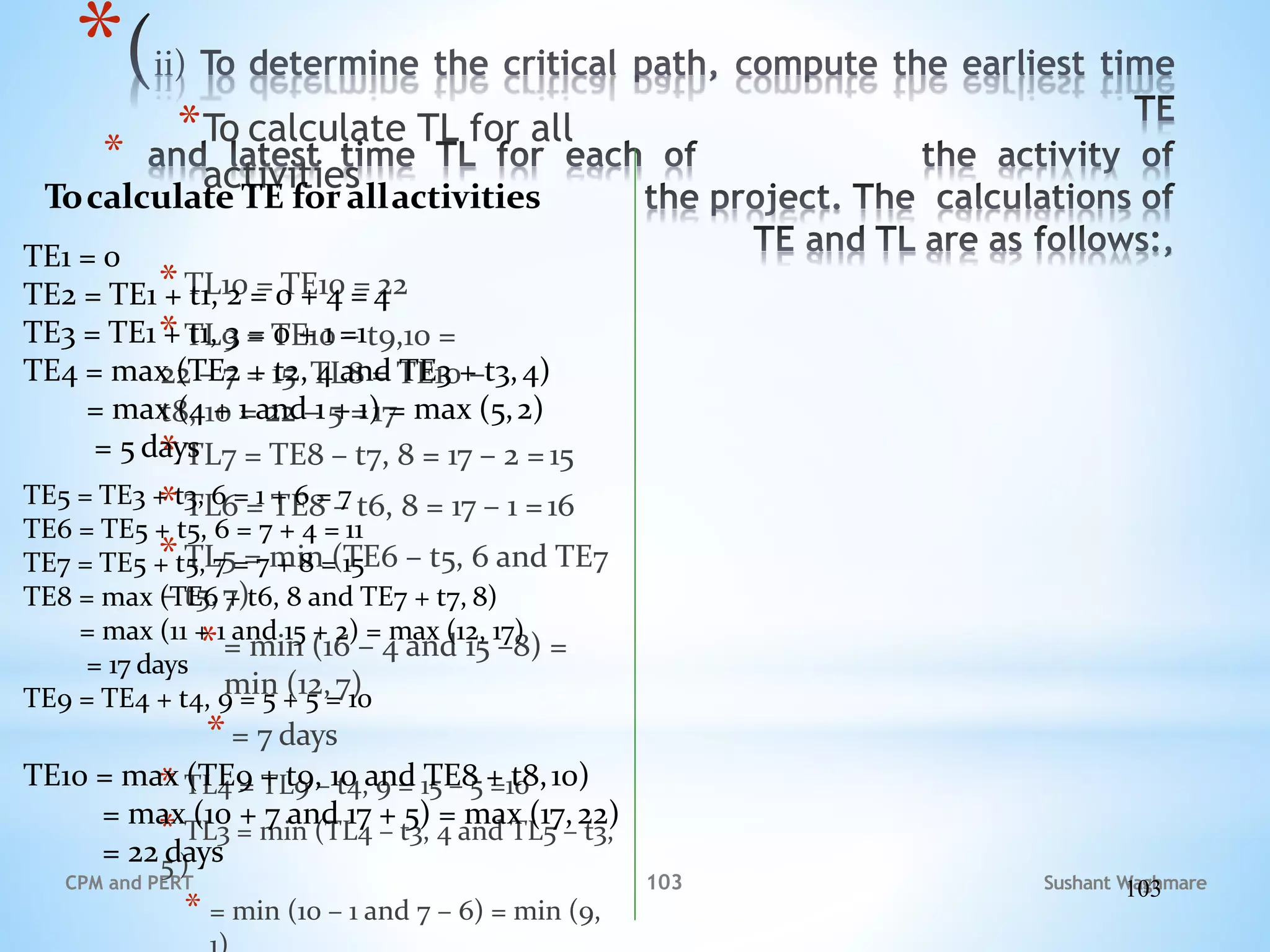 Sushant Waghmare
CPM and PERT
*
*
*To calculate TL for all
activities
*TL10 = TE10 = 22
*TL9 = TE10 – t9,10 =
22 – 7 = 15 TL8 = TE10 –
t8, 10 = 22 – 5 =17
*TL7 = TE8 – t7, 8 = 17 – 2 = 15
*TL6 = TE8 – t6, 8 = 17 – 1 =16
*TL5 = min (TE6 – t5, 6 and TE7
– t5,7)
*= min (16 – 4 and 15 –8) =
min (12,7)
*= 7 days
* TL4 = TL9 – t4, 9 = 15 – 5 =10
* TL3 = min (TL4 – t3, 4 and TL5 – t3,
5 )
* = min (10 – 1 and 7 – 6) = min (9,
Tocalculate TE for allactivities
TE1 = 0
TE2 = TE1 + t1, 2 = 0 + 4 = 4
TE3 = TE1 + t1, 3 = 0 + 1 =1
TE4 = max (TE2 + t2, 4 and TE3 + t3,4)
= max (4 + 1 and 1 + 1) = max (5,2)
= 5 days
TE5 = TE3 + t3, 6 = 1 + 6 = 7
TE6 = TE5 + t5, 6 = 7 + 4 = 11
TE7 = TE5 + t5, 7 = 7 + 8 = 15
TE8 = max (TE6 + t6, 8 and TE7 + t7, 8)
= max (11 + 1 and 15 + 2) = max (12, 17)
= 17 days
TE9 = TE4 + t4, 9 = 5 + 5 = 10
TE10 = max (TE9 + t9, 10 and TE8 + t8,10)
= max (10 + 7 and 17 + 5) = max (17,22)
= 22 days
103
103
 