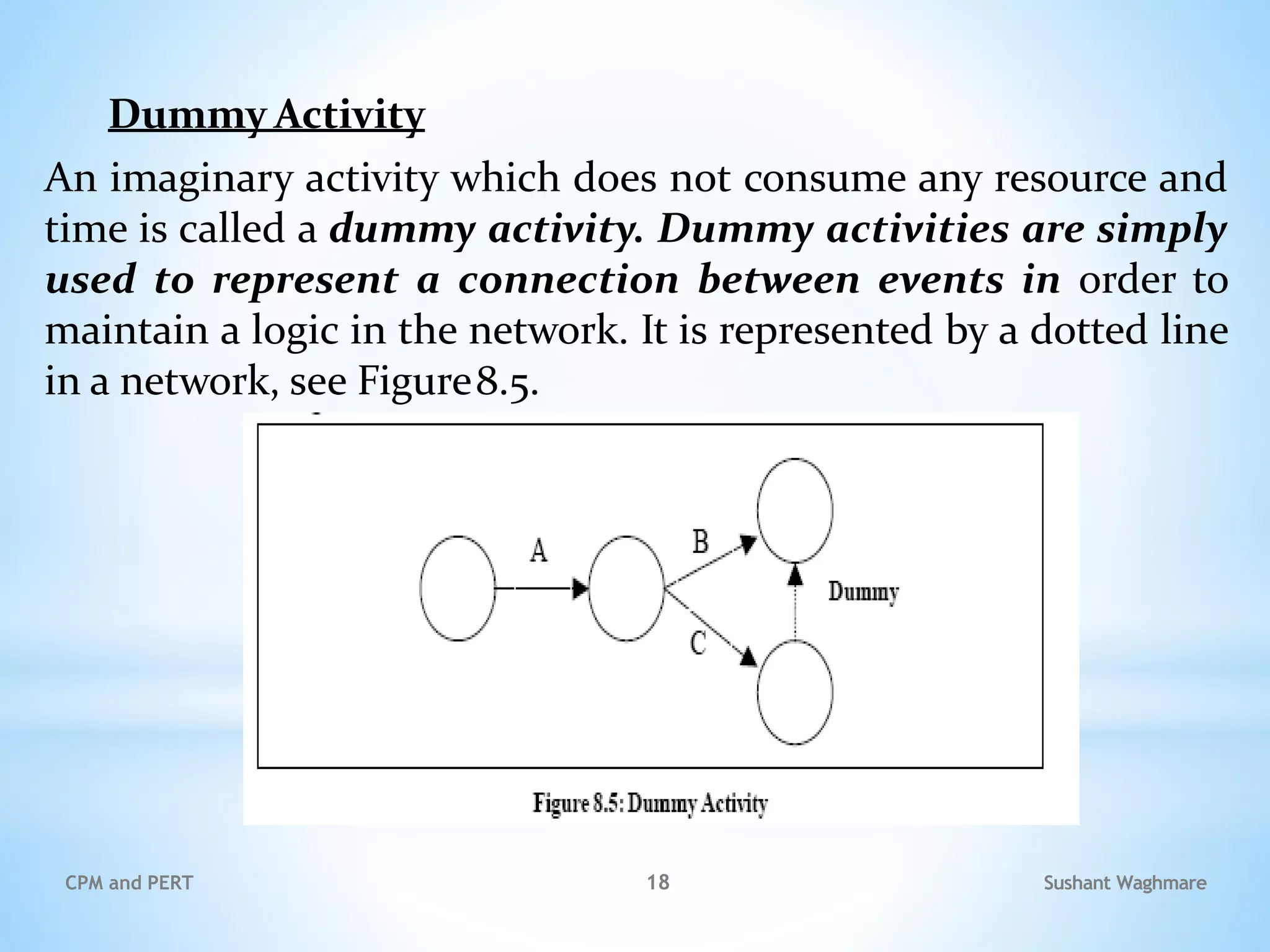 Dummy Activity
An imaginary activity which does not consume any resource and
time is called a dummy activity. Dummy activities are simply
used to represent a connection between events in order to
maintain a logic in the network. It is represented by a dotted line
in a network, see Figure8.5.
Sushant Waghmare
CPM and PERT 18
 