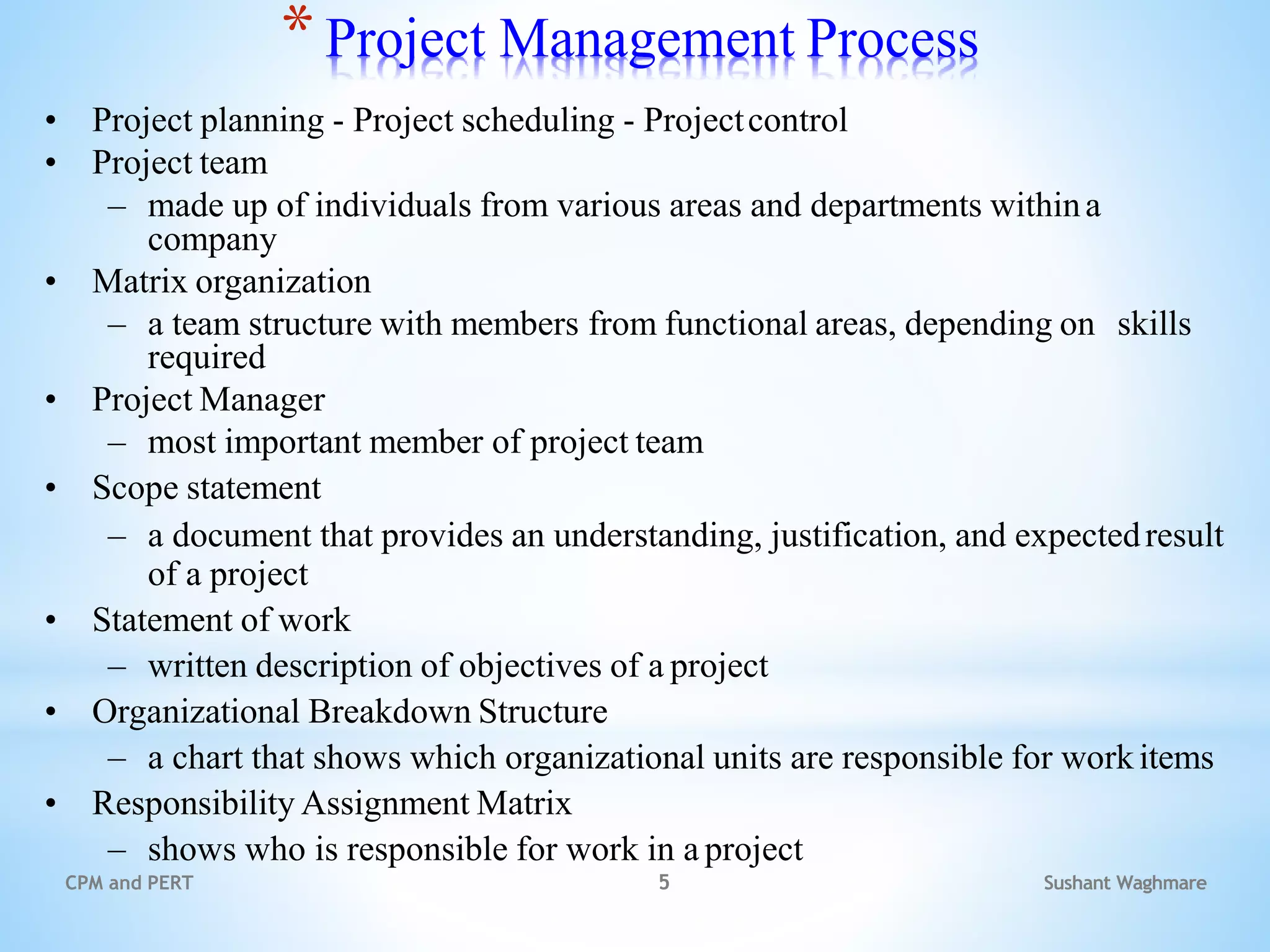 Sushant Waghmare
CPM and PERT 5
*Project Management Process
• Project planning - Project scheduling - Projectcontrol
• Project team
– made up of individuals from various areas and departments withina
company
• Matrix organization
– a team structure with members from functional areas, depending on skills
required
• Project Manager
– most important member of project team
• Scope statement
– a document that provides an understanding, justification, and expectedresult
of a project
• Statement of work
– written description of objectives of a project
• Organizational Breakdown Structure
– a chart that shows which organizational units are responsible for workitems
• Responsibility Assignment Matrix
– shows who is responsible for work in a project
 