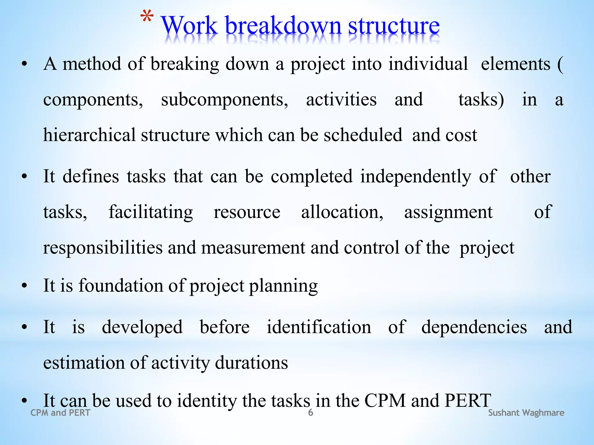 Sushant Waghmare
CPM and PERT 6
*Work breakdown structure
• A method of breaking down a project into individual elements (
components, subcomponents, activities and tasks) in a
hierarchical structure which can be scheduled and cost
• It defines tasks that can be completed independently of other
tasks, facilitating resource allocation, assignment of
responsibilities and measurement and control of the project
• It is foundation of project planning
• It is developed before identification of dependencies and
estimation of activity durations
• It can be used to identity the tasks in the CPM and PERT
 