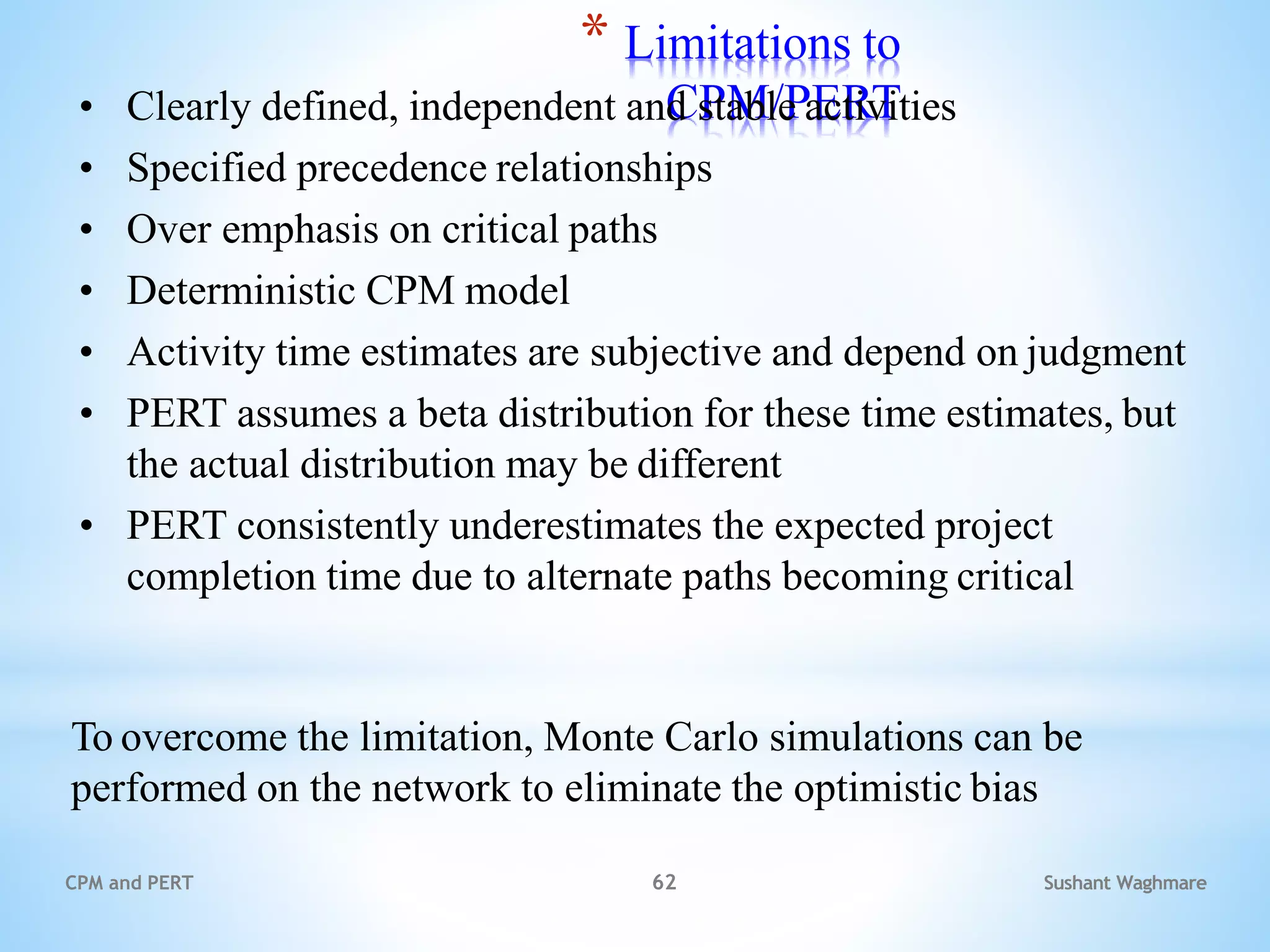Sushant Waghmare
CPM and PERT 62
* Limitations to
CPM/PERT
• Clearly defined, independent and stable activities
• Specified precedence relationships
• Over emphasis on critical paths
• Deterministic CPM model
• Activity time estimates are subjective and depend on judgment
• PERT assumes a beta distribution for these time estimates, but
the actual distribution may be different
• PERT consistently underestimates the expected project
completion time due to alternate paths becoming critical
To overcome the limitation, Monte Carlo simulations can be
performed on the network to eliminate the optimistic bias
 