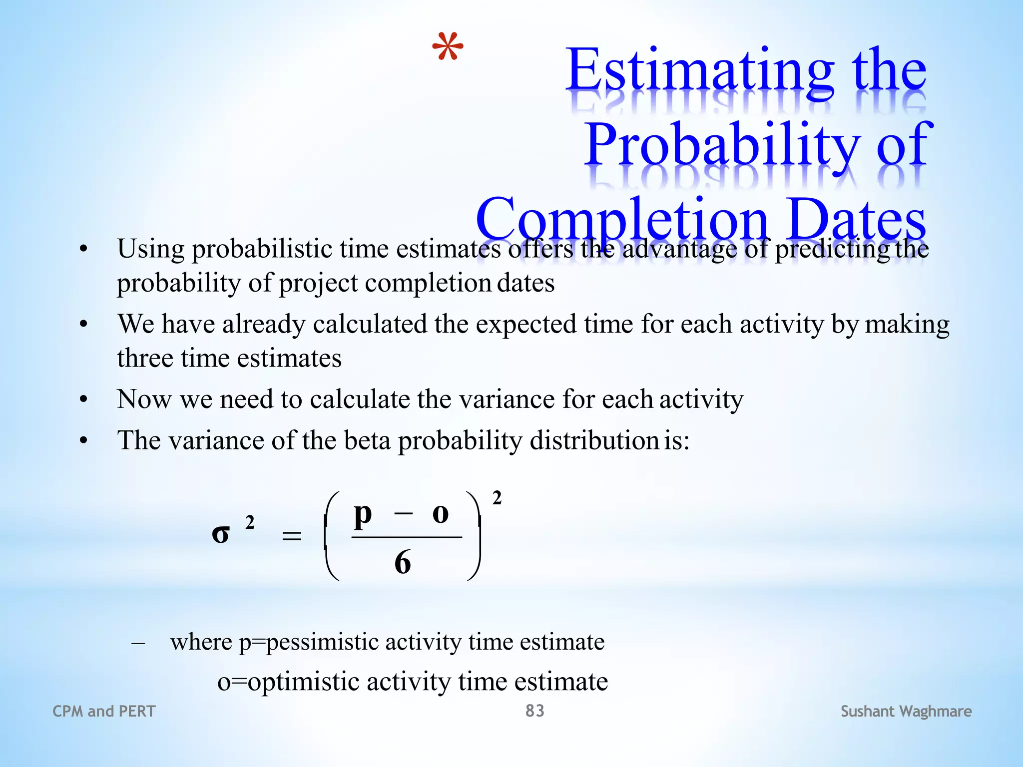 Sushant Waghmare
CPM and PERT 83
* Estimating the
Probability of
Completion Dates
• Using probabilistic time estimates offers the advantage of predictingthe
probability of project completion dates
• We have already calculated the expected time for each activity by making
three time estimates
• Now we need to calculate the variance for each activity
• The variance of the beta probability distributionis:
– where p=pessimistic activity time estimate
o=optimistic activity time estimate
6
σ 2

 
 p  o 
2
 
 