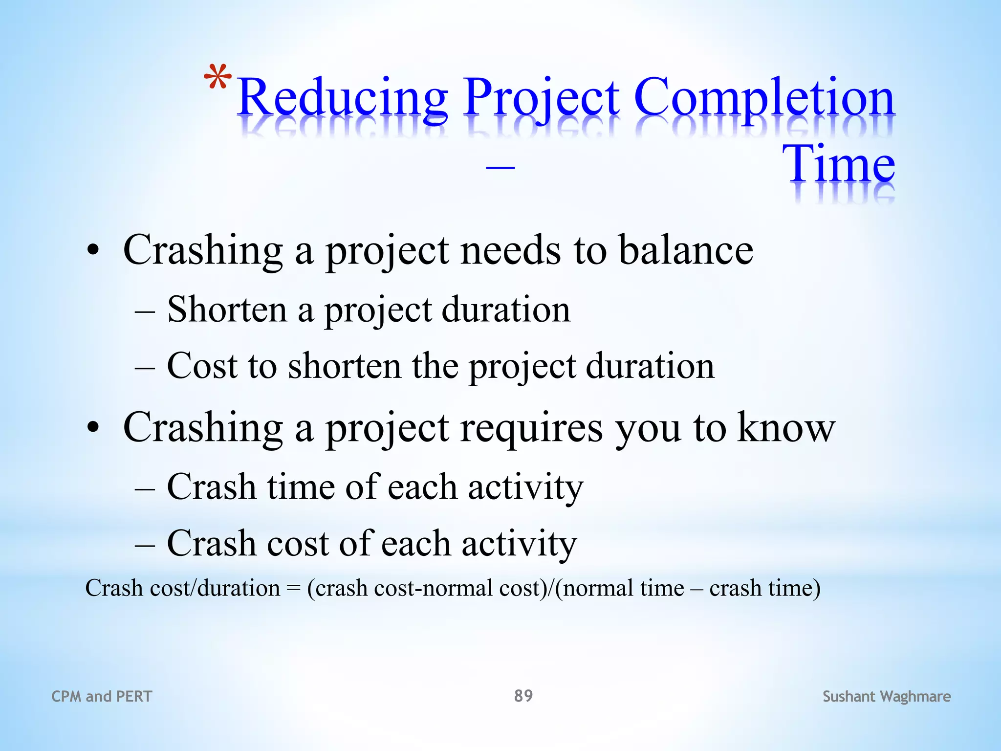Sushant Waghmare
CPM and PERT 89
*Reducing Project Completion
Time
–
• Crashing a project needs to balance
– Shorten a project duration
– Cost to shorten the project duration
• Crashing a project requires you to know
– Crash time of each activity
– Crash cost of each activity
Crash cost/duration = (crash cost-normal cost)/(normal time – crash time)
 
