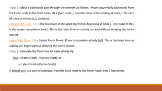 •Step 2: Make a backwards pass through the network as follows: Move sequentially backwards from
the Finish node to the Start node. At a given node, j, consider all activities ending at node j. For each
of these activities, (i,j), compute:
Latest Finish Time (LF) = the minimum of the latest start times beginning at node j. (For node N, this
is the project completion time.). This is the latest time an activity can end without delaying the entire
project.
Latest Start Time (LS) = (Latest Finish Time) - (Time to complete activity (i,j)). This is the latest time an
activity can begin without delaying the entire project.
•Step 3: Calculate the float time for each activity by:
float = (Latest Start) - (Earliest Start), or
= (Latest Finish)-(EarliesFinish).
A critical path is a path of activities, from the Start node to the Finish node, with 0 float times.
 