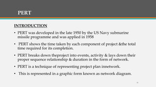PERT
INTRODUCTION
• PERT was developed in the late 1950 by the US Navy submarine
missile programme and was applied in 1958
• PERT shows the time taken by each component of project &the total
time required for its completion.
• PERT breaks down theproject into events, activity & lays down their
proper sequence relationship & duration in the form of network.
• PERT is a technique of representing project plan innetwork.
• This is represented in a graphic form known as network diagram.
18
 