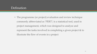 Defination
19
• The programme (or project) evaluation and review technique
commonly abbreviated as ‘PERT’; is a statistical tool, used in
project management, which was designed to analyze and
represent the tasks involved in completing a given project & to
illustrate the flow of events in a project
 