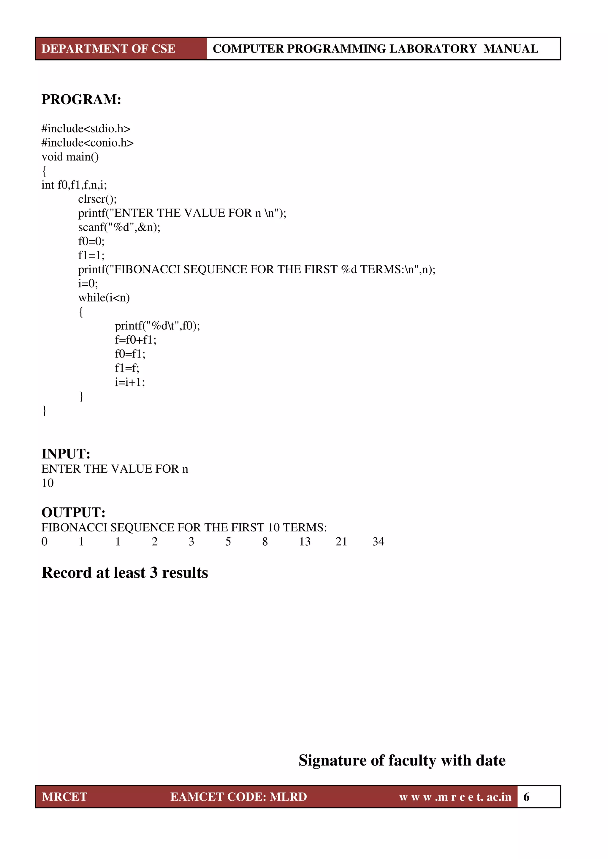 DEPARTMENT OF CSE COMPUTER PROGRAMMING LABORATORY MANUAL
MRCET EAMCET CODE: MLRD w w w .m r c e t. ac.in 6
PROGRAM:
#include<stdio.h>
#include<conio.h>
void main()
{
int f0,f1,f,n,i;
clrscr();
printf("ENTER THE VALUE FOR n n");
scanf("%d",&n);
f0=0;
f1=1;
printf("FIBONACCI SEQUENCE FOR THE FIRST %d TERMS:n",n);
i=0;
while(i<n)
{
printf("%dt",f0);
f=f0+f1;
f0=f1;
f1=f;
i=i+1;
}
}
INPUT:
ENTER THE VALUE FOR n
10
OUTPUT:
FIBONACCI SEQUENCE FOR THE FIRST 10 TERMS:
0 1 1 2 3 5 8 13 21 34
Record at least 3 results
Signature of faculty with date
 