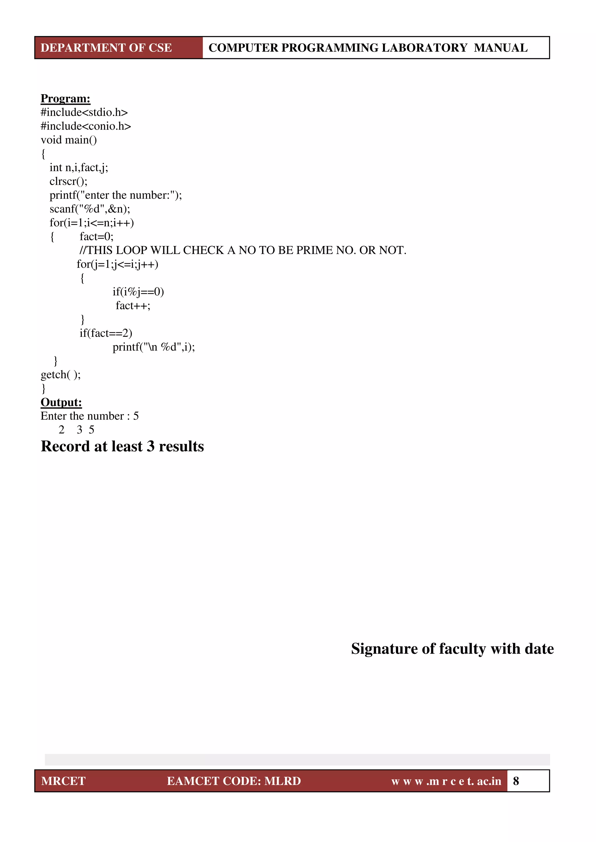 DEPARTMENT OF CSE COMPUTER PROGRAMMING LABORATORY MANUAL
MRCET EAMCET CODE: MLRD w w w .m r c e t. ac.in 8
Program:
#include<stdio.h>
#include<conio.h>
void main()
{
int n,i,fact,j;
clrscr();
printf("enter the number:");
scanf("%d",&n);
for(i=1;i<=n;i++)
{ fact=0;
//THIS LOOP WILL CHECK A NO TO BE PRIME NO. OR NOT.
for(j=1;j<=i;j++)
{
if(i%j==0)
fact++;
}
if(fact==2)
printf("n %d",i);
}
getch( );
}
Output:
Enter the number : 5
2 3 5
Record at least 3 results
Signature of faculty with date
 