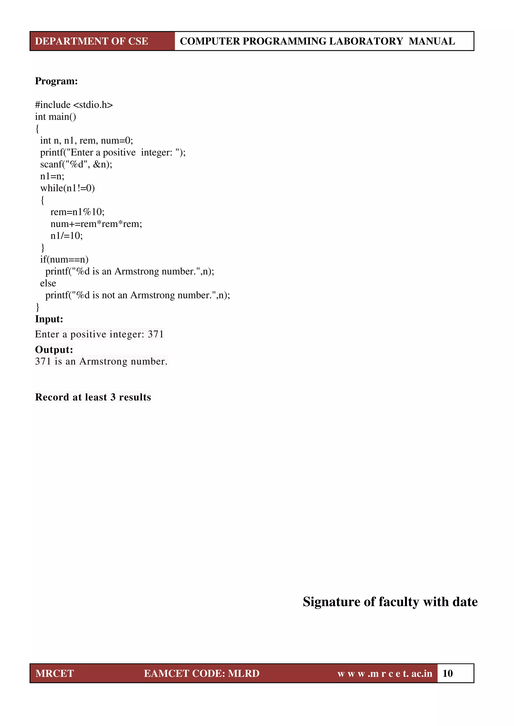 DEPARTMENT OF CSE COMPUTER PROGRAMMING LABORATORY MANUAL
MRCET EAMCET CODE: MLRD w w w .m r c e t. ac.in 10
Program:
#include <stdio.h>
int main()
{
int n, n1, rem, num=0;
printf("Enter a positive integer: ");
scanf("%d", &n);
n1=n;
while(n1!=0)
{
rem=n1%10;
num+=rem*rem*rem;
n1/=10;
}
if(num==n)
printf("%d is an Armstrong number.",n);
else
printf("%d is not an Armstrong number.",n);
}
Input:
Enter a positive integer: 371
Output:
371 is an Armstrong number.
Record at least 3 results
Signature of faculty with date
 