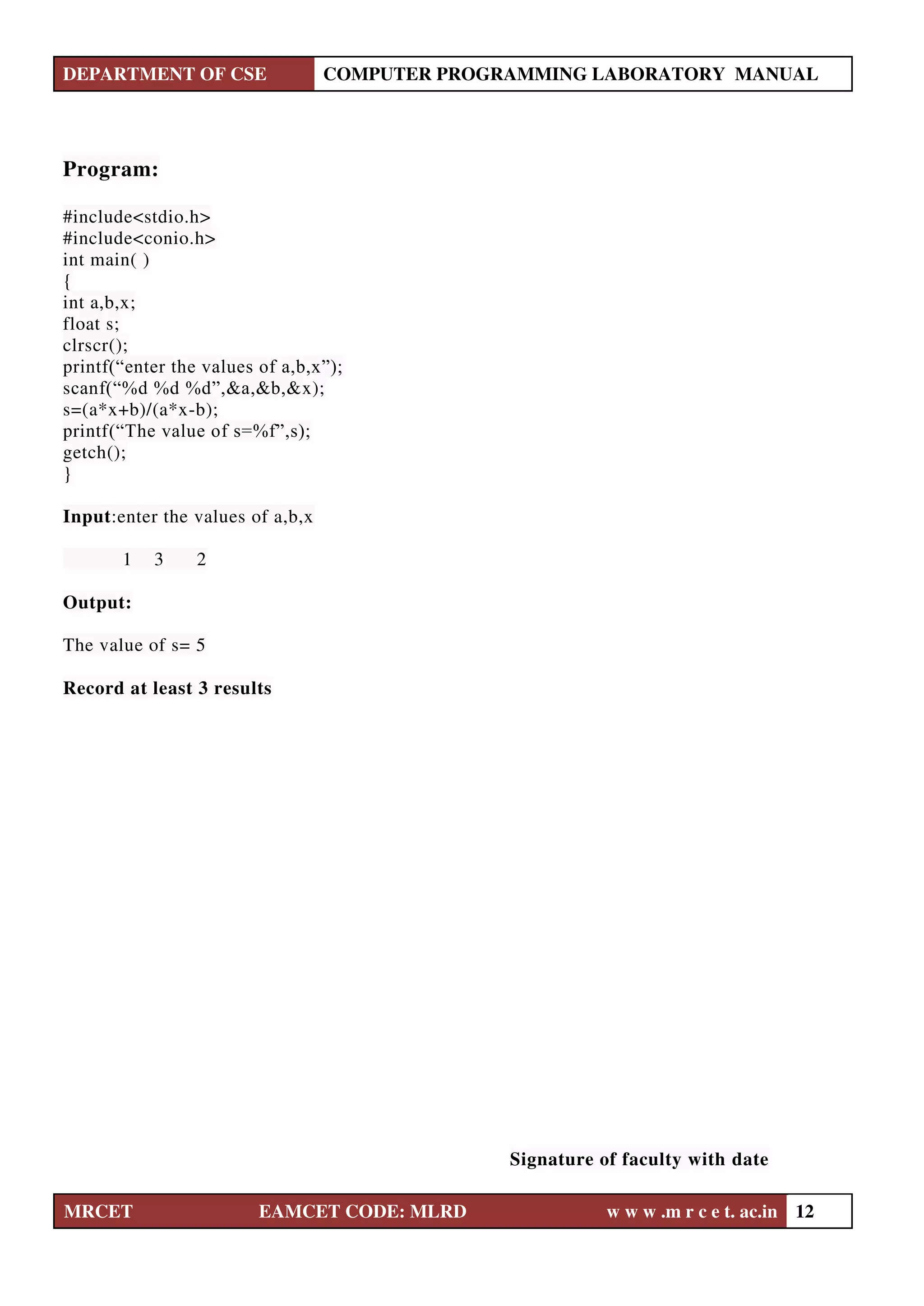 DEPARTMENT OF CSE COMPUTER PROGRAMMING LABORATORY MANUAL
MRCET EAMCET CODE: MLRD w w w .m r c e t. ac.in 12
Program:
#include<stdio.h>
#include<conio.h>
int main( )
{
int a,b,x;
float s;
clrscr();
printf(“enter the values of a,b,x”);
scanf(“%d %d %d”,&a,&b,&x);
s=(a*x+b)/(a*x-b);
printf(“The value of s=%f”,s);
getch();
}
Input:enter the values of a,b,x
1 3 2
Output:
The value of s= 5
Record at least 3 results
Signature of faculty with date
 