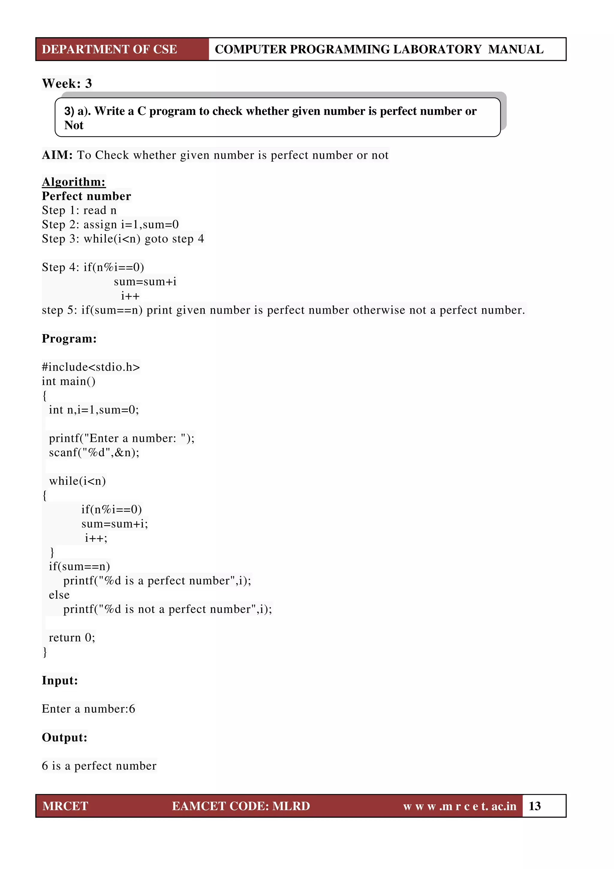 DEPARTMENT OF CSE COMPUTER PROGRAMMING LABORATORY MANUAL
MRCET EAMCET CODE: MLRD w w w .m r c e t. ac.in 13
Week: 3
AIM: To Check whether given number is perfect number or not
Algorithm:
Perfect number
Step 1: read n
Step 2: assign i=1,sum=0
Step 3: while(i<n) goto step 4
Step 4: if(n%i==0)
sum=sum+i
i++
step 5: if(sum==n) print given number is perfect number otherwise not a perfect number.
Program:
#include<stdio.h>
int main()
{
int n,i=1,sum=0;
printf("Enter a number: ");
scanf("%d",&n);
while(i<n)
{
if(n%i==0)
sum=sum+i;
i++;
}
if(sum==n)
printf("%d is a perfect number",i);
else
printf("%d is not a perfect number",i);
return 0;
}
Input:
Enter a number:6
Output:
6 is a perfect number
3) a). Write a C program to check whether given number is perfect number or
Not
 