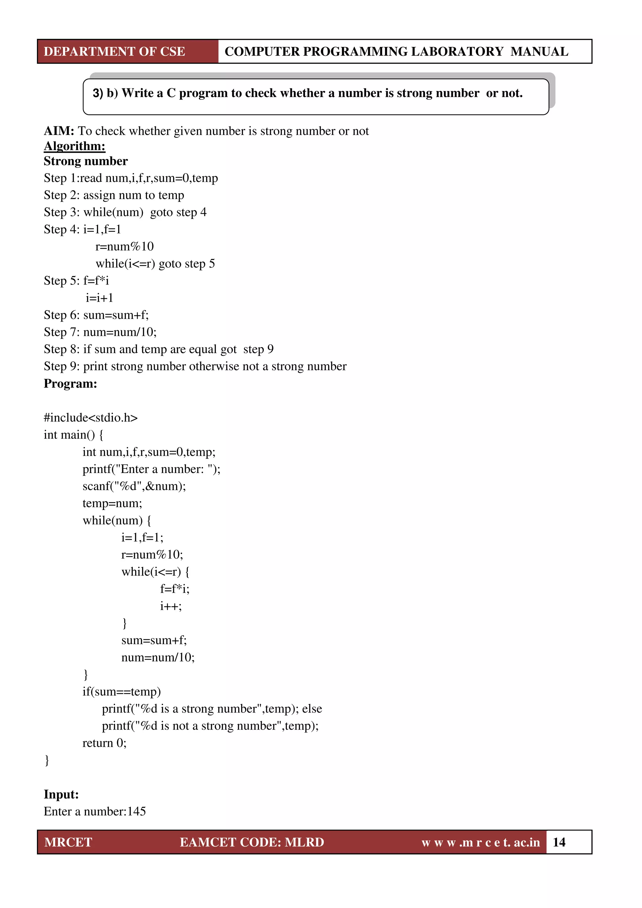 DEPARTMENT OF CSE COMPUTER PROGRAMMING LABORATORY MANUAL
MRCET EAMCET CODE: MLRD w w w .m r c e t. ac.in 14
AIM: To check whether given number is strong number or not
Algorithm:
Strong number
Step 1:read num,i,f,r,sum=0,temp
Step 2: assign num to temp
Step 3: while(num) goto step 4
Step 4: i=1,f=1
r=num%10
while(i<=r) goto step 5
Step 5: f=f*i
i=i+1
Step 6: sum=sum+f;
Step 7: num=num/10;
Step 8: if sum and temp are equal got step 9
Step 9: print strong number otherwise not a strong number
Program:
#include<stdio.h>
int main() {
int num,i,f,r,sum=0,temp;
printf("Enter a number: ");
scanf("%d",&num);
temp=num;
while(num) {
i=1,f=1;
r=num%10;
while(i<=r) {
f=f*i;
i++;
}
sum=sum+f;
num=num/10;
}
if(sum==temp)
printf("%d is a strong number",temp); else
printf("%d is not a strong number",temp);
return 0;
}
Input:
Enter a number:145
3) b) Write a C program to check whether a number is strong number or not.
 