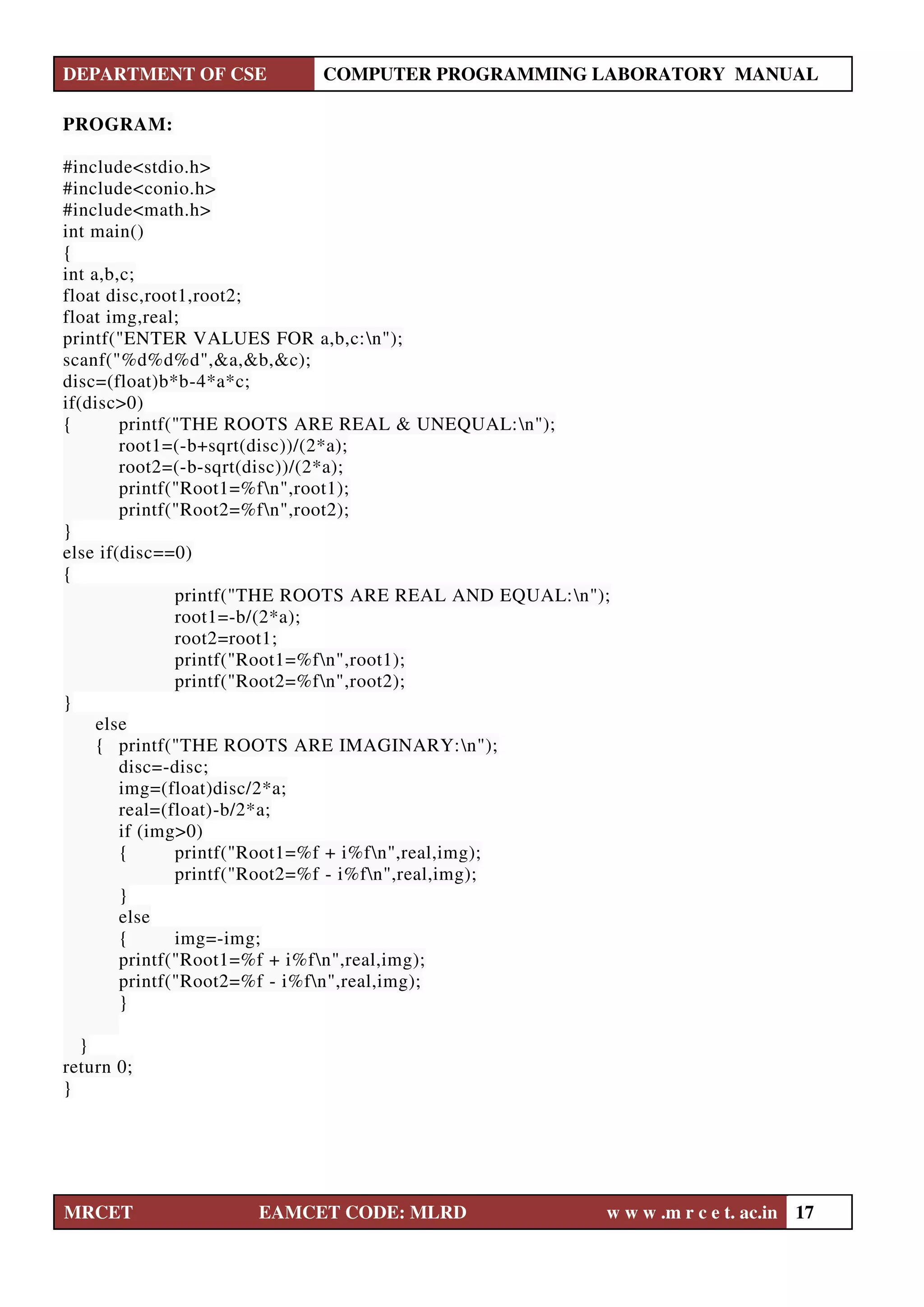 DEPARTMENT OF CSE COMPUTER PROGRAMMING LABORATORY MANUAL
MRCET EAMCET CODE: MLRD w w w .m r c e t. ac.in 17
PROGRAM:
#include<stdio.h>
#include<conio.h>
#include<math.h>
int main()
{
int a,b,c;
float disc,root1,root2;
float img,real;
printf("ENTER VALUES FOR a,b,c:n");
scanf("%d%d%d",&a,&b,&c);
disc=(float)b*b-4*a*c;
if(disc>0)
{ printf("THE ROOTS ARE REAL & UNEQUAL:n");
root1=(-b+sqrt(disc))/(2*a);
root2=(-b-sqrt(disc))/(2*a);
printf("Root1=%fn",root1);
printf("Root2=%fn",root2);
}
else if(disc==0)
{
printf("THE ROOTS ARE REAL AND EQUAL:n");
root1=-b/(2*a);
root2=root1;
printf("Root1=%fn",root1);
printf("Root2=%fn",root2);
}
else
{ printf("THE ROOTS ARE IMAGINARY:n");
disc=-disc;
img=(float)disc/2*a;
real=(float)-b/2*a;
if (img>0)
{ printf("Root1=%f + i%fn",real,img);
printf("Root2=%f - i%fn",real,img);
}
else
{ img=-img;
printf("Root1=%f + i%fn",real,img);
printf("Root2=%f - i%fn",real,img);
}
}
return 0;
}
 