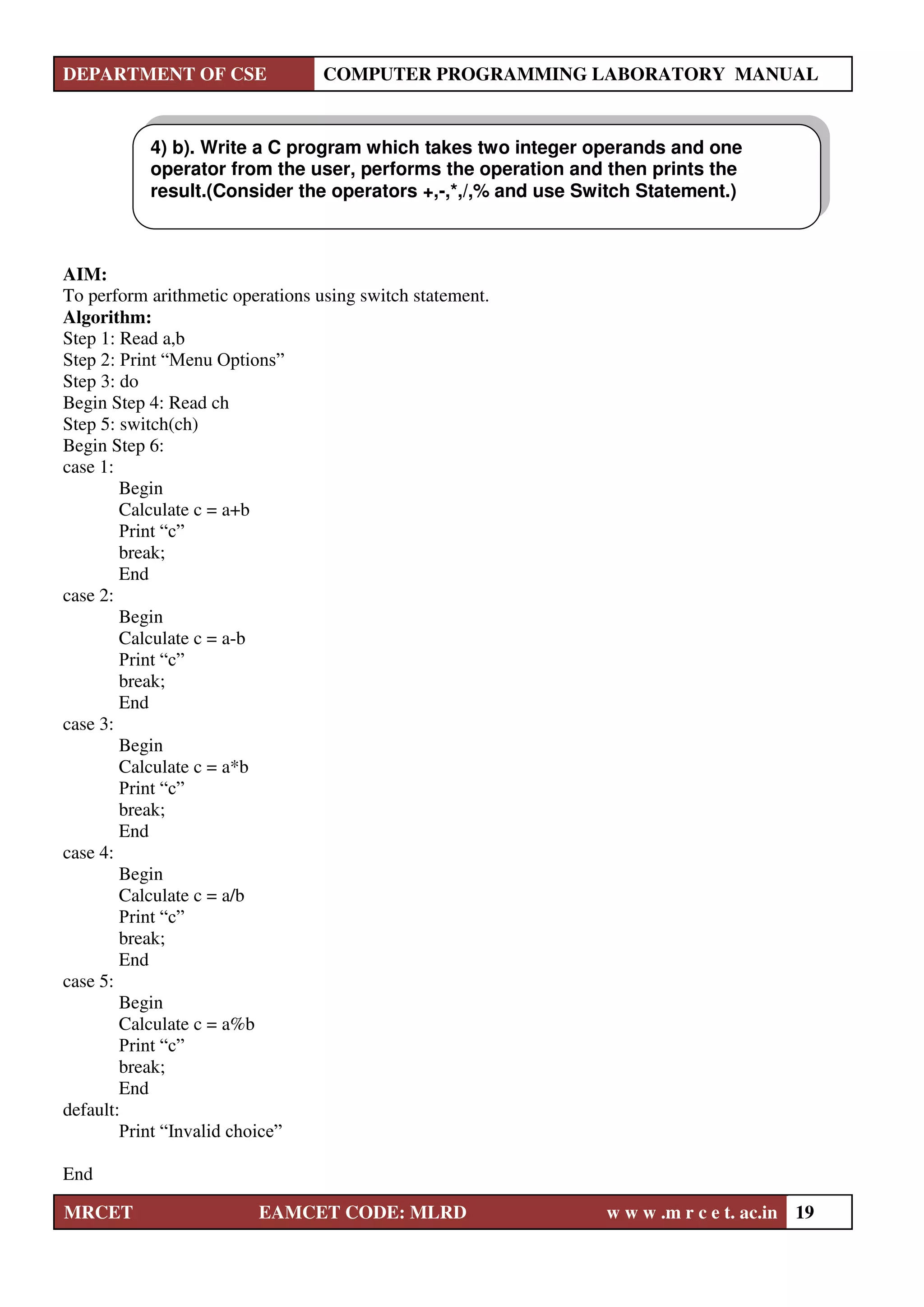 DEPARTMENT OF CSE COMPUTER PROGRAMMING LABORATORY MANUAL
MRCET EAMCET CODE: MLRD w w w .m r c e t. ac.in 19
AIM:
To perform arithmetic operations using switch statement.
Algorithm:
Step 1: Read a,b
Step 2: Print “Menu Options”
Step 3: do
Begin Step 4: Read ch
Step 5: switch(ch)
Begin Step 6:
case 1:
Begin
Calculate c = a+b
Print “c”
break;
End
case 2:
Begin
Calculate c = a-b
Print “c”
break;
End
case 3:
Begin
Calculate c = a*b
Print “c”
break;
End
case 4:
Begin
Calculate c = a/b
Print “c”
break;
End
case 5:
Begin
Calculate c = a%b
Print “c”
break;
End
default:
Print “Invalid choice”
End
4) b). Write a C program which takes two integer operands and one
operator from the user, performs the operation and then prints the
result.(Consider the operators +,-,*,/,% and use Switch Statement.)
 