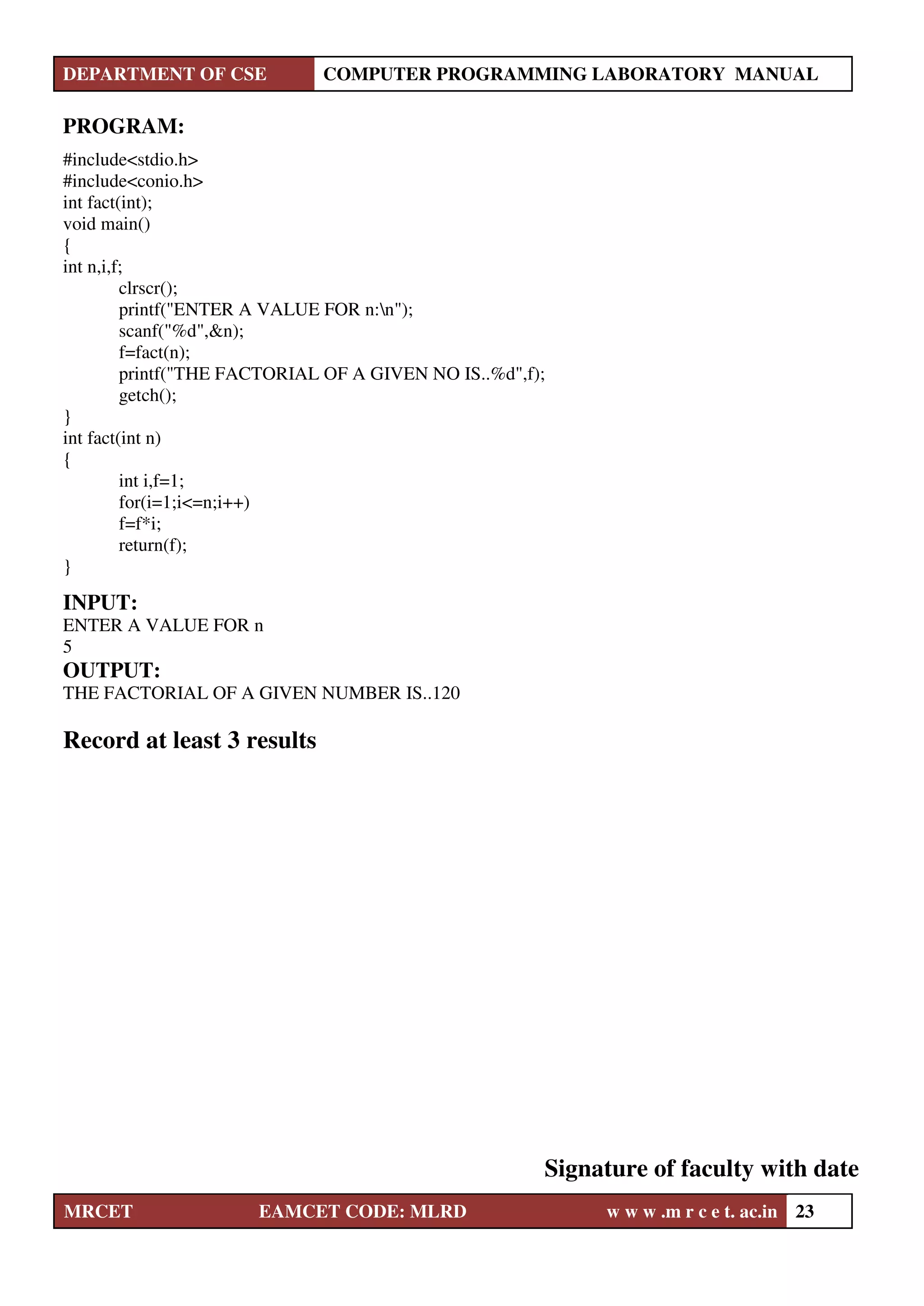 DEPARTMENT OF CSE COMPUTER PROGRAMMING LABORATORY MANUAL
MRCET EAMCET CODE: MLRD w w w .m r c e t. ac.in 23
PROGRAM:
#include<stdio.h>
#include<conio.h>
int fact(int);
void main()
{
int n,i,f;
clrscr();
printf("ENTER A VALUE FOR n:n");
scanf("%d",&n);
f=fact(n);
printf("THE FACTORIAL OF A GIVEN NO IS..%d",f);
getch();
}
int fact(int n)
{
int i,f=1;
for(i=1;i<=n;i++)
f=f*i;
return(f);
}
INPUT:
ENTER A VALUE FOR n
5
OUTPUT:
THE FACTORIAL OF A GIVEN NUMBER IS..120
Record at least 3 results
Signature of faculty with date
 