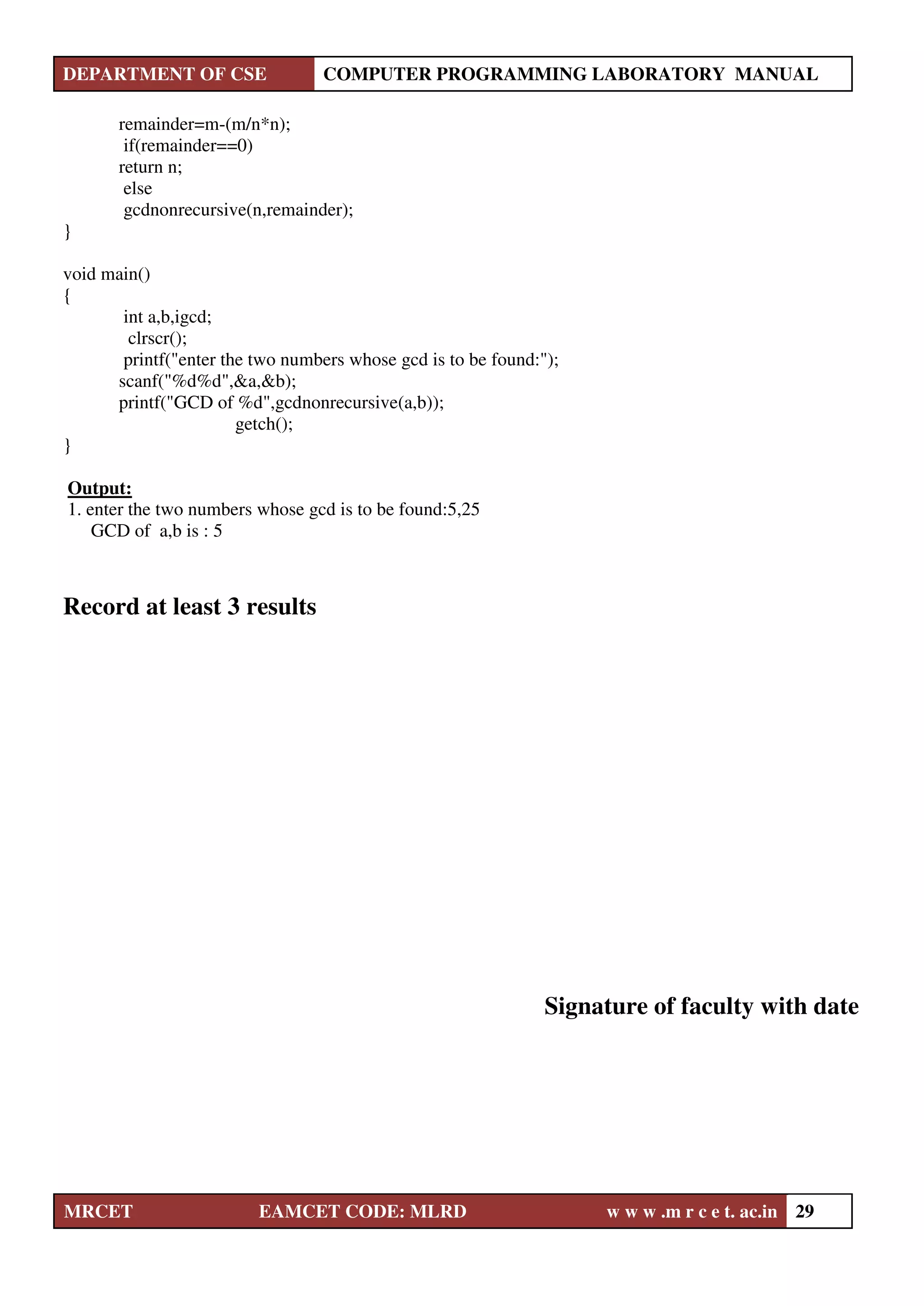 DEPARTMENT OF CSE COMPUTER PROGRAMMING LABORATORY MANUAL
MRCET EAMCET CODE: MLRD w w w .m r c e t. ac.in 29
remainder=m-(m/n*n);
if(remainder==0)
return n;
else
gcdnonrecursive(n,remainder);
}
void main()
{
int a,b,igcd;
clrscr();
printf("enter the two numbers whose gcd is to be found:");
scanf("%d%d",&a,&b);
printf("GCD of %d",gcdnonrecursive(a,b));
getch();
}
Output:
1. enter the two numbers whose gcd is to be found:5,25
GCD of a,b is : 5
Record at least 3 results
Signature of faculty with date
 