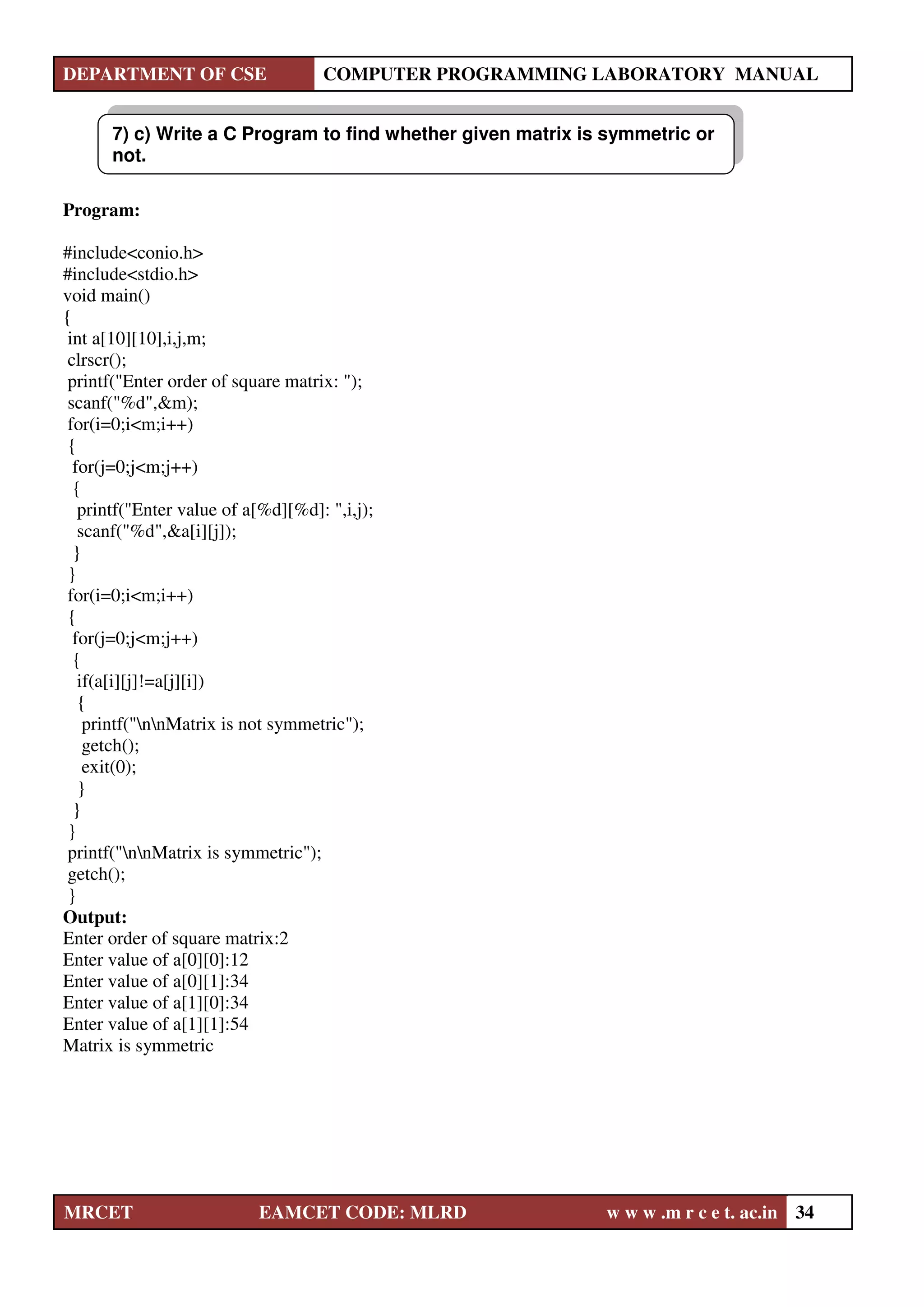DEPARTMENT OF CSE COMPUTER PROGRAMMING LABORATORY MANUAL
MRCET EAMCET CODE: MLRD w w w .m r c e t. ac.in 34
Program:
#include<conio.h>
#include<stdio.h>
void main()
{
int a[10][10],i,j,m;
clrscr();
printf("Enter order of square matrix: ");
scanf("%d",&m);
for(i=0;i<m;i++)
{
for(j=0;j<m;j++)
{
printf("Enter value of a[%d][%d]: ",i,j);
scanf("%d",&a[i][j]);
}
}
for(i=0;i<m;i++)
{
for(j=0;j<m;j++)
{
if(a[i][j]!=a[j][i])
{
printf("nnMatrix is not symmetric");
getch();
exit(0);
}
}
}
printf("nnMatrix is symmetric");
getch();
}
Output:
Enter order of square matrix:2
Enter value of a[0][0]:12
Enter value of a[0][1]:34
Enter value of a[1][0]:34
Enter value of a[1][1]:54
Matrix is symmetric
7) c) Write a C Program to find whether given matrix is symmetric or
not.
 