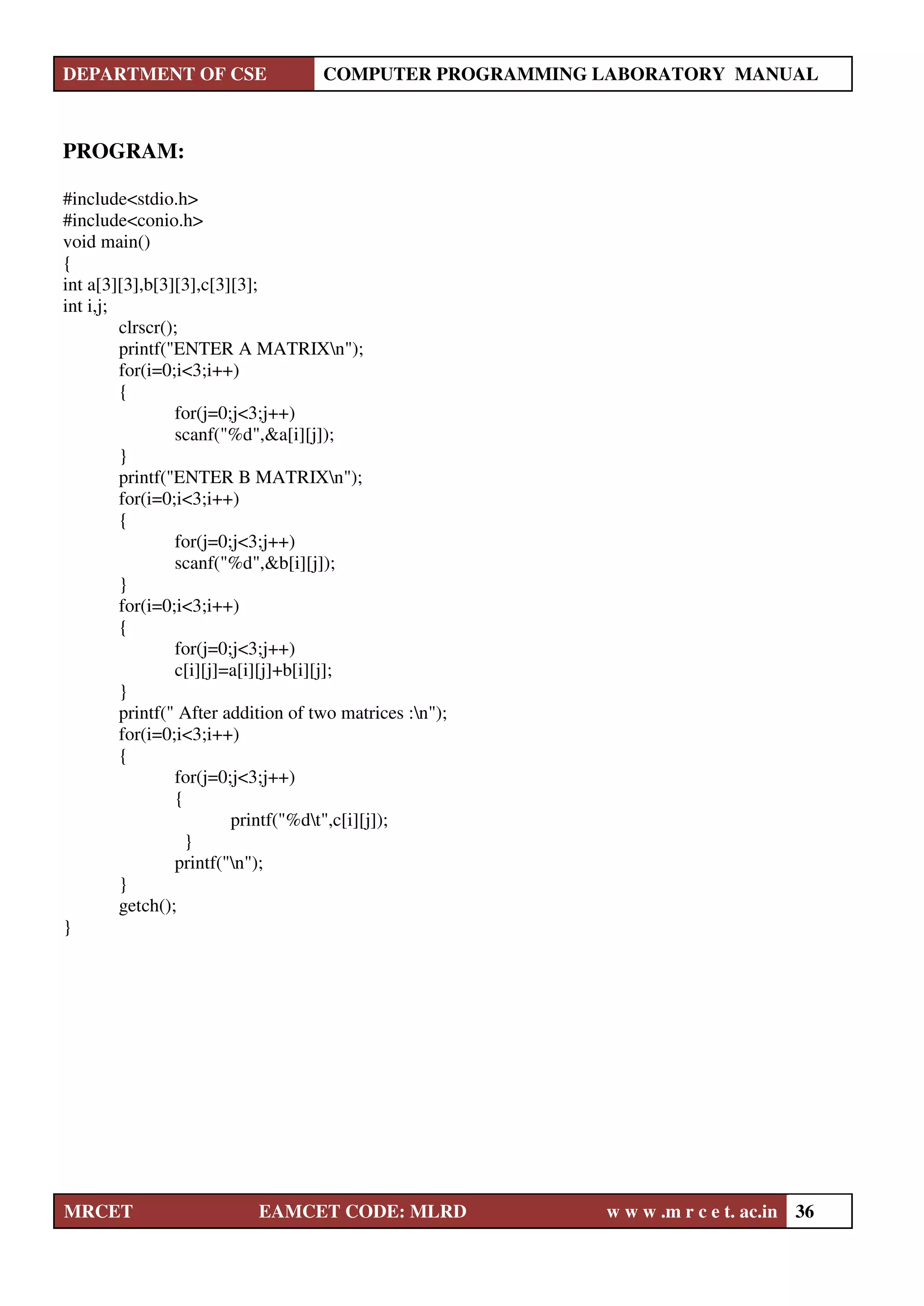 DEPARTMENT OF CSE COMPUTER PROGRAMMING LABORATORY MANUAL
MRCET EAMCET CODE: MLRD w w w .m r c e t. ac.in 36
PROGRAM:
#include<stdio.h>
#include<conio.h>
void main()
{
int a[3][3],b[3][3],c[3][3];
int i,j;
clrscr();
printf("ENTER A MATRIXn");
for(i=0;i<3;i++)
{
for(j=0;j<3;j++)
scanf("%d",&a[i][j]);
}
printf("ENTER B MATRIXn");
for(i=0;i<3;i++)
{
for(j=0;j<3;j++)
scanf("%d",&b[i][j]);
}
for(i=0;i<3;i++)
{
for(j=0;j<3;j++)
c[i][j]=a[i][j]+b[i][j];
}
printf(" After addition of two matrices :n");
for(i=0;i<3;i++)
{
for(j=0;j<3;j++)
{
printf("%dt",c[i][j]);
}
printf("n");
}
getch();
}
 