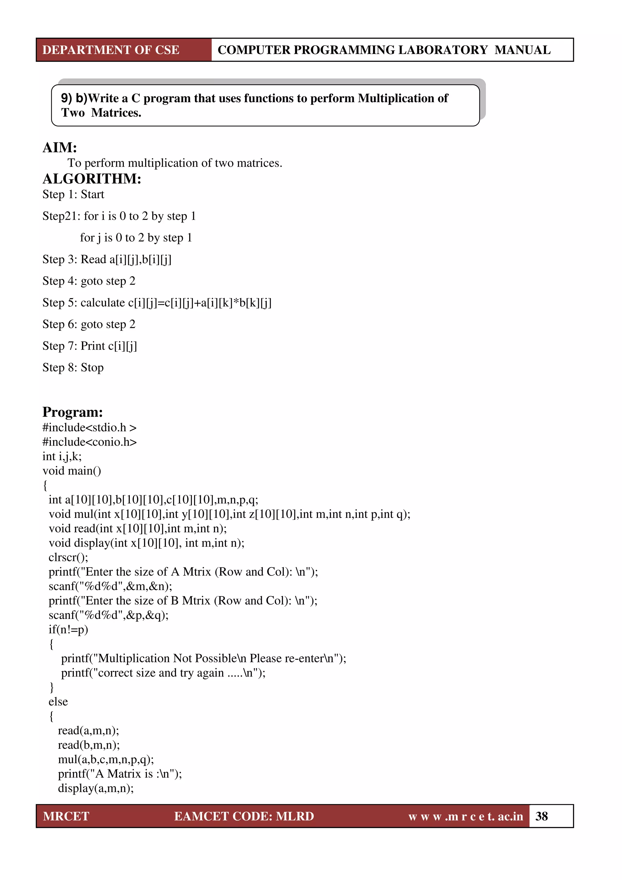 DEPARTMENT OF CSE COMPUTER PROGRAMMING LABORATORY MANUAL
MRCET EAMCET CODE: MLRD w w w .m r c e t. ac.in 38
AIM:
To perform multiplication of two matrices.
ALGORITHM:
Step 1: Start
Step21: for i is 0 to 2 by step 1
for j is 0 to 2 by step 1
Step 3: Read a[i][j],b[i][j]
Step 4: goto step 2
Step 5: calculate c[i][j]=c[i][j]+a[i][k]*b[k][j]
Step 6: goto step 2
Step 7: Print c[i][j]
Step 8: Stop
Program:
#include<stdio.h >
#include<conio.h>
int i,j,k;
void main()
{
int a[10][10],b[10][10],c[10][10],m,n,p,q;
void mul(int x[10][10],int y[10][10],int z[10][10],int m,int n,int p,int q);
void read(int x[10][10],int m,int n);
void display(int x[10][10], int m,int n);
clrscr();
printf("Enter the size of A Mtrix (Row and Col): n");
scanf("%d%d",&m,&n);
printf("Enter the size of B Mtrix (Row and Col): n");
scanf("%d%d",&p,&q);
if(n!=p)
{
printf("Multiplication Not Possiblen Please re-entern");
printf("correct size and try again .....n");
}
else
{
read(a,m,n);
read(b,m,n);
mul(a,b,c,m,n,p,q);
printf("A Matrix is :n");
display(a,m,n);
9) b)Write a C program that uses functions to perform Multiplication of
Two Matrices.
Matrices.
 