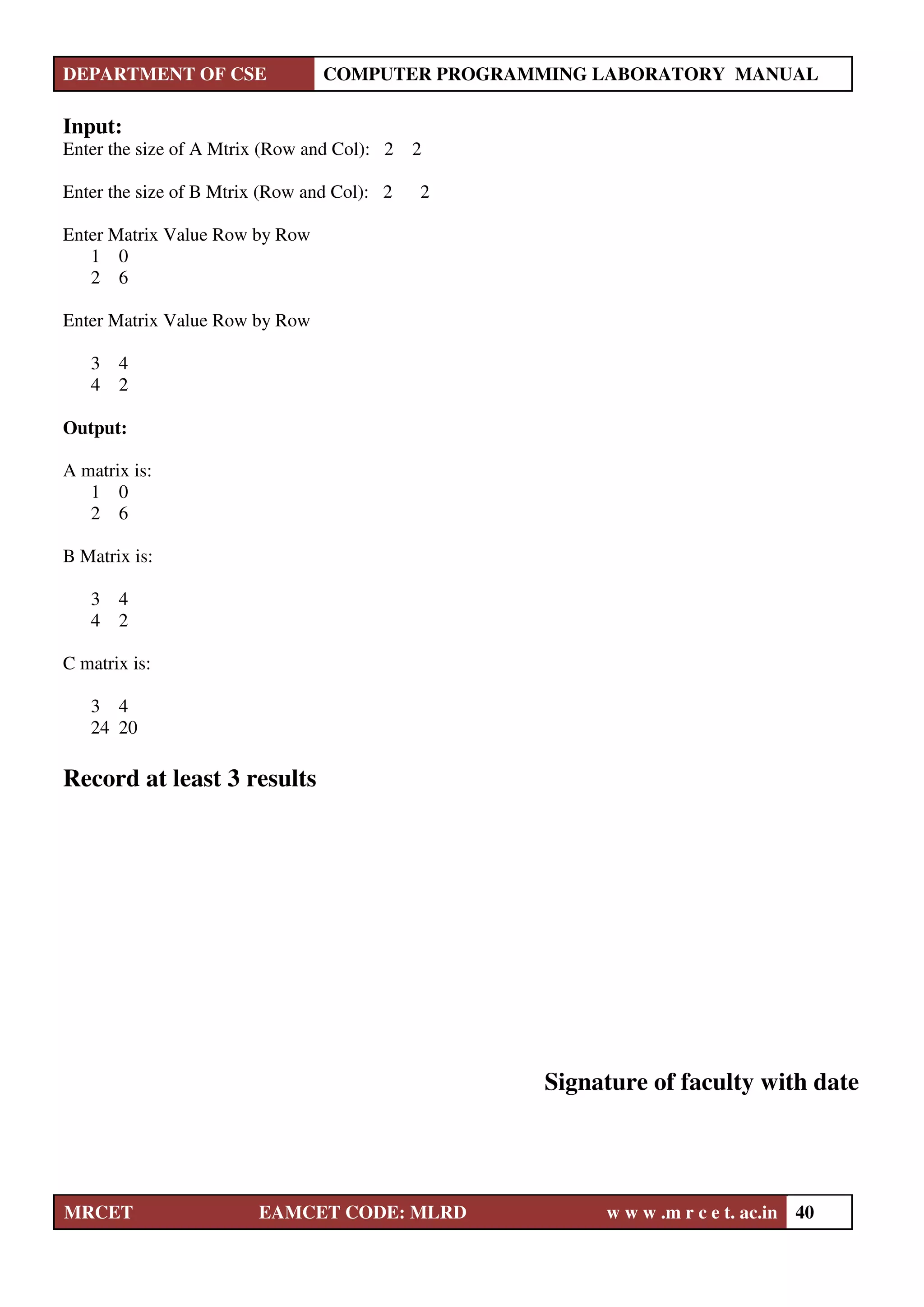 DEPARTMENT OF CSE COMPUTER PROGRAMMING LABORATORY MANUAL
MRCET EAMCET CODE: MLRD w w w .m r c e t. ac.in 40
Input:
Enter the size of A Mtrix (Row and Col): 2 2
Enter the size of B Mtrix (Row and Col): 2 2
Enter Matrix Value Row by Row
1 0
2 6
Enter Matrix Value Row by Row
3 4
4 2
Output:
A matrix is:
1 0
2 6
B Matrix is:
3 4
4 2
C matrix is:
3 4
24 20
Record at least 3 results
Signature of faculty with date
 