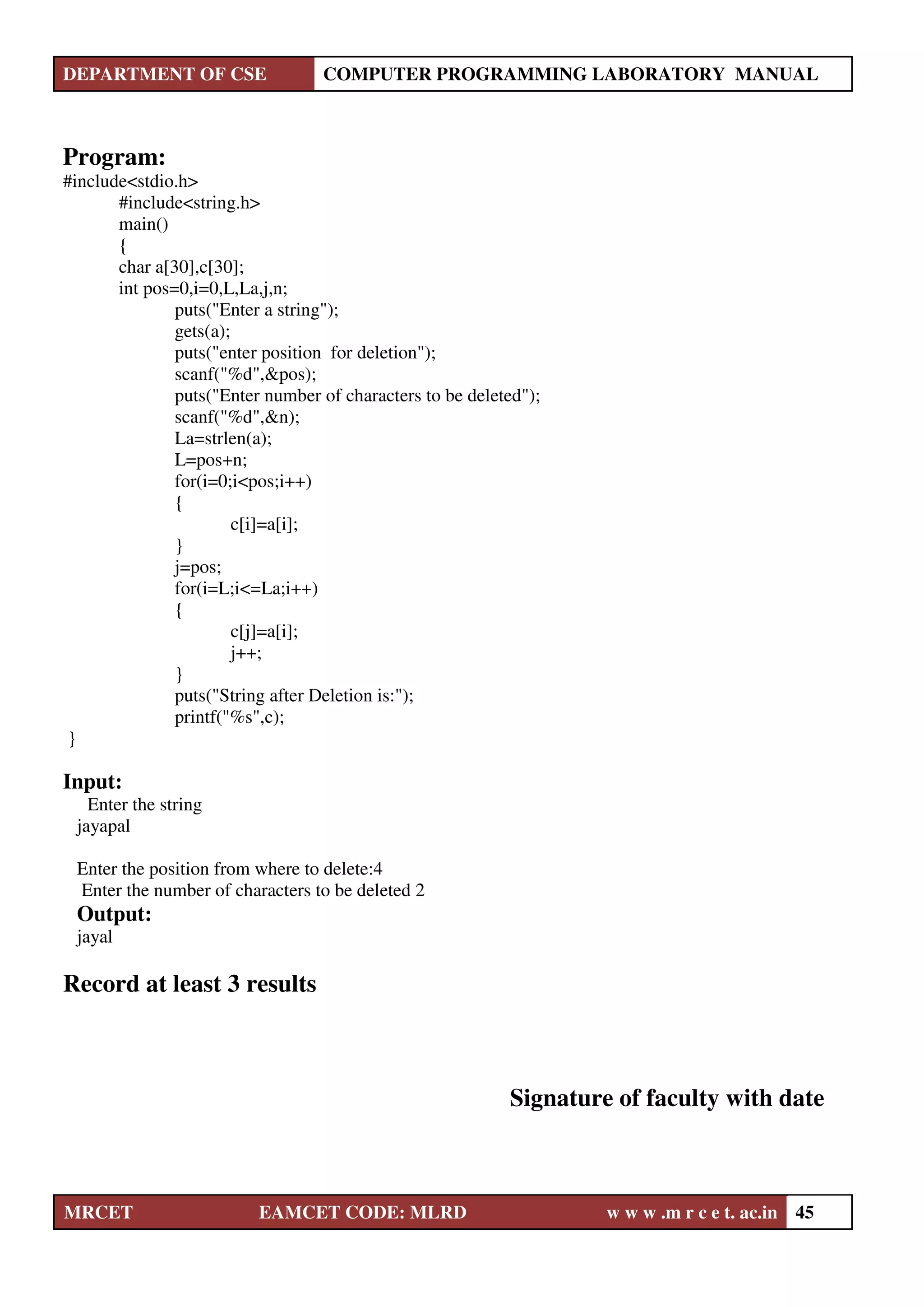 DEPARTMENT OF CSE COMPUTER PROGRAMMING LABORATORY MANUAL
MRCET EAMCET CODE: MLRD w w w .m r c e t. ac.in 45
Program:
#include<stdio.h>
#include<string.h>
main()
{
char a[30],c[30];
int pos=0,i=0,L,La,j,n;
puts("Enter a string");
gets(a);
puts("enter position for deletion");
scanf("%d",&pos);
puts("Enter number of characters to be deleted");
scanf("%d",&n);
La=strlen(a);
L=pos+n;
for(i=0;i<pos;i++)
{
c[i]=a[i];
}
j=pos;
for(i=L;i<=La;i++)
{
c[j]=a[i];
j++;
}
puts("String after Deletion is:");
printf("%s",c);
}
Input:
Enter the string
jayapal
Enter the position from where to delete:4
Enter the number of characters to be deleted 2
Output:
jayal
Record at least 3 results
Signature of faculty with date
 