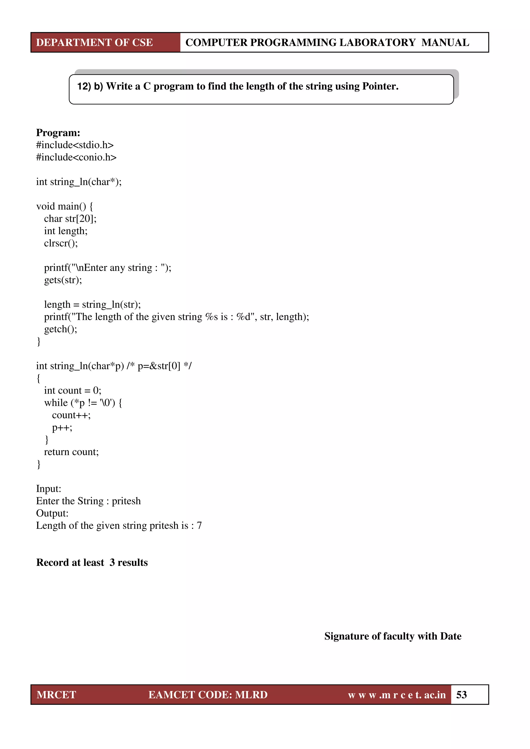 DEPARTMENT OF CSE COMPUTER PROGRAMMING LABORATORY MANUAL
MRCET EAMCET CODE: MLRD w w w .m r c e t. ac.in 53
Program:
#include<stdio.h>
#include<conio.h>
int string_ln(char*);
void main() {
char str[20];
int length;
clrscr();
printf("nEnter any string : ");
gets(str);
length = string_ln(str);
printf("The length of the given string %s is : %d", str, length);
getch();
}
int string_ln(char*p) /* p=&str[0] */
{
int count = 0;
while (*p != '0') {
count++;
p++;
}
return count;
}
Input:
Enter the String : pritesh
Output:
Length of the given string pritesh is : 7
Record at least 3 results
Signature of faculty with Date
12) b) Write a C program to find the length of the string using Pointer.
 