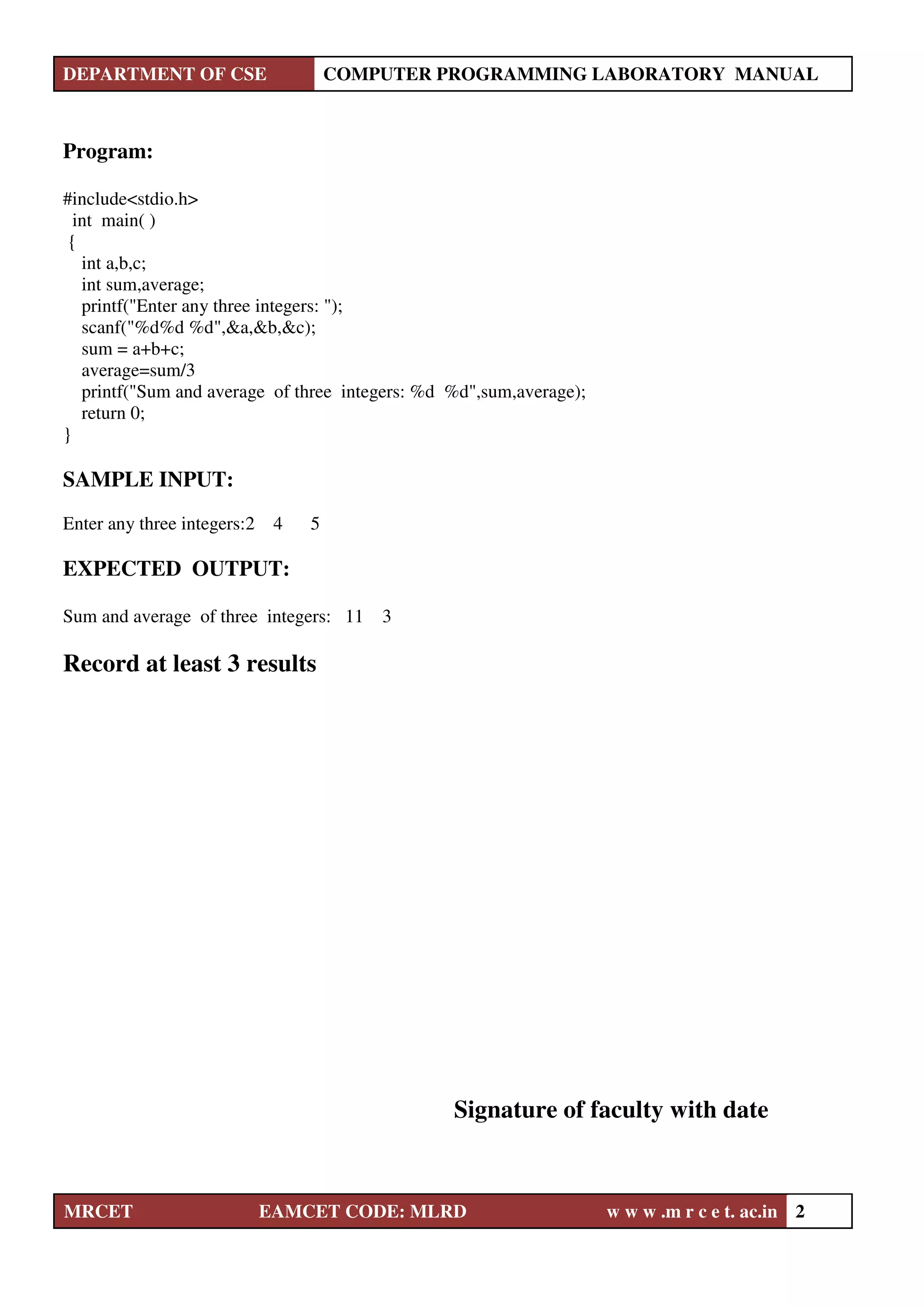 DEPARTMENT OF CSE COMPUTER PROGRAMMING LABORATORY MANUAL
MRCET EAMCET CODE: MLRD w w w .m r c e t. ac.in 2
Program:
#include<stdio.h>
int main( )
{
int a,b,c;
int sum,average;
printf("Enter any three integers: ");
scanf("%d%d %d",&a,&b,&c);
sum = a+b+c;
average=sum/3
printf("Sum and average of three integers: %d %d",sum,average);
return 0;
}
SAMPLE INPUT:
Enter any three integers:2 4 5
EXPECTED OUTPUT:
Sum and average of three integers: 11 3
Record at least 3 results
Signature of faculty with date
 