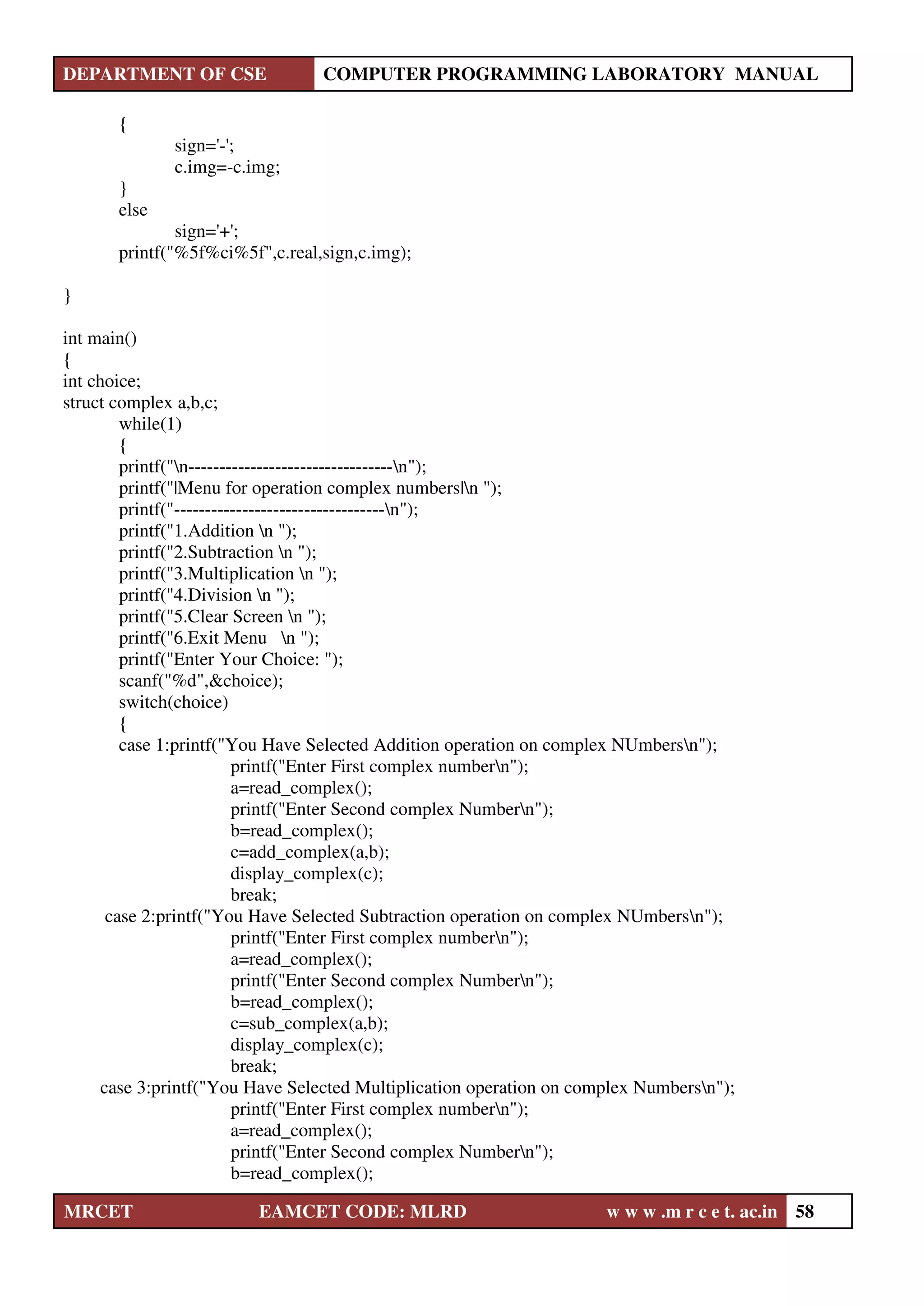 DEPARTMENT OF CSE COMPUTER PROGRAMMING LABORATORY MANUAL
MRCET EAMCET CODE: MLRD w w w .m r c e t. ac.in 58
{
sign='-';
c.img=-c.img;
}
else
sign='+';
printf("%5f%ci%5f",c.real,sign,c.img);
}
int main()
{
int choice;
struct complex a,b,c;
while(1)
{
printf("n---------------------------------n");
printf("|Menu for operation complex numbers|n ");
printf("----------------------------------n");
printf("1.Addition n ");
printf("2.Subtraction n ");
printf("3.Multiplication n ");
printf("4.Division n ");
printf("5.Clear Screen n ");
printf("6.Exit Menu n ");
printf("Enter Your Choice: ");
scanf("%d",&choice);
switch(choice)
{
case 1:printf("You Have Selected Addition operation on complex NUmbersn");
printf("Enter First complex numbern");
a=read_complex();
printf("Enter Second complex Numbern");
b=read_complex();
c=add_complex(a,b);
display_complex(c);
break;
case 2:printf("You Have Selected Subtraction operation on complex NUmbersn");
printf("Enter First complex numbern");
a=read_complex();
printf("Enter Second complex Numbern");
b=read_complex();
c=sub_complex(a,b);
display_complex(c);
break;
case 3:printf("You Have Selected Multiplication operation on complex Numbersn");
printf("Enter First complex numbern");
a=read_complex();
printf("Enter Second complex Numbern");
b=read_complex();
 