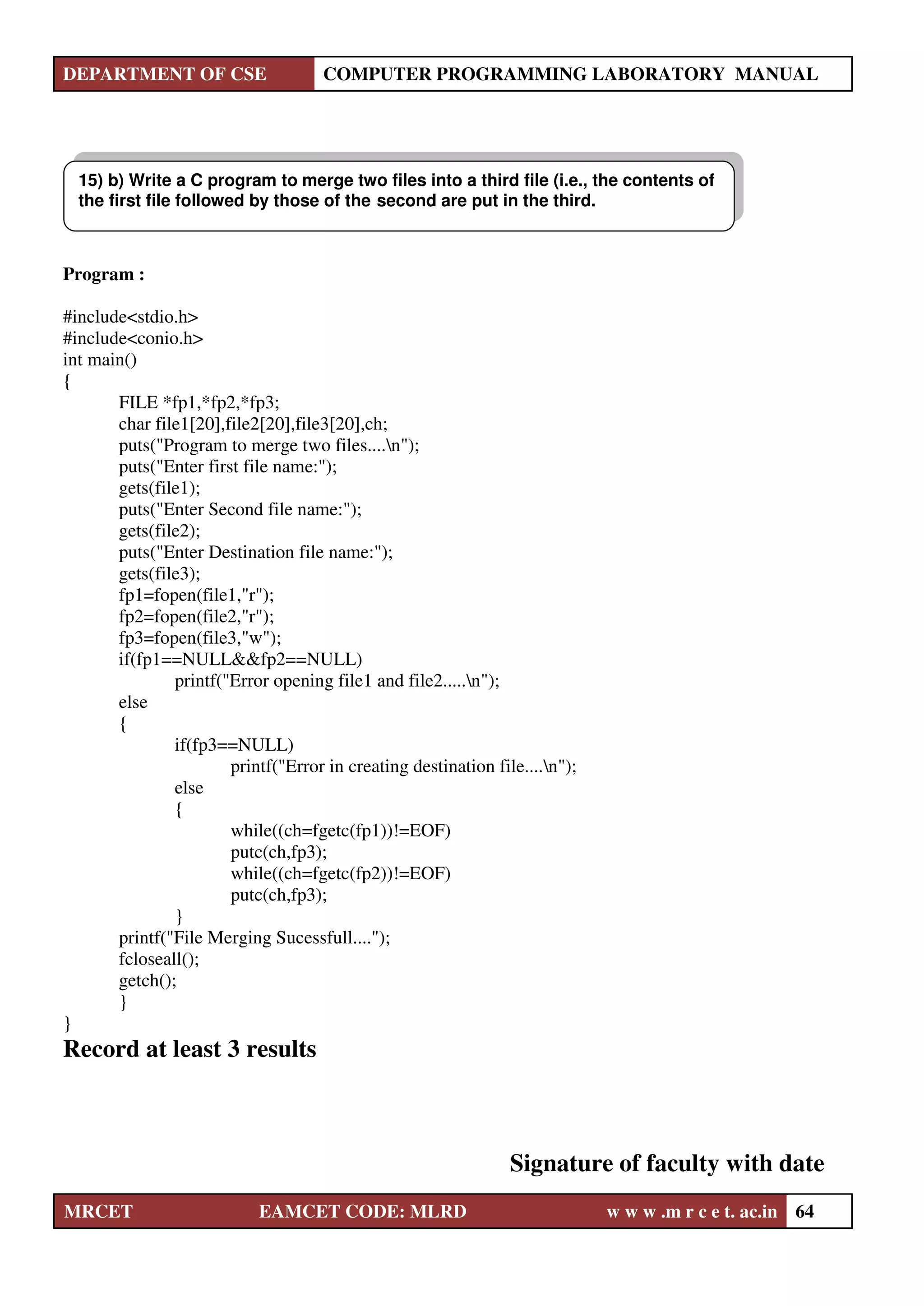 DEPARTMENT OF CSE COMPUTER PROGRAMMING LABORATORY MANUAL
MRCET EAMCET CODE: MLRD w w w .m r c e t. ac.in 64
Program :
#include<stdio.h>
#include<conio.h>
int main()
{
FILE *fp1,*fp2,*fp3;
char file1[20],file2[20],file3[20],ch;
puts("Program to merge two files....n");
puts("Enter first file name:");
gets(file1);
puts("Enter Second file name:");
gets(file2);
puts("Enter Destination file name:");
gets(file3);
fp1=fopen(file1,"r");
fp2=fopen(file2,"r");
fp3=fopen(file3,"w");
if(fp1==NULL&&fp2==NULL)
printf("Error opening file1 and file2.....n");
else
{
if(fp3==NULL)
printf("Error in creating destination file....n");
else
{
while((ch=fgetc(fp1))!=EOF)
putc(ch,fp3);
while((ch=fgetc(fp2))!=EOF)
putc(ch,fp3);
}
printf("File Merging Sucessfull....");
fcloseall();
getch();
}
}
Record at least 3 results
Signature of faculty with date
15) b) Write a C program to merge two files into a third file (i.e., the contents of
the first file followed by those of the second are put in the third.
 