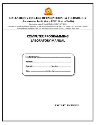 MALLA REDDY COLLEGE OF ENGINEERING & TECHNOLOGY
(Autonomous Institution – UGC, Govt. of India)
Recognized under 2(f) and 12 (B) of UGC ACT 1956
(Affiliated to JNTUH, Hyderabad, Approved by AICTE-Accredited by NBA & NACC-‘A’ Grade – ISO 9001:2008 Certified)
Maisammaguda, Dhulapally (Post Via. Hakimpet), Secunderabad -500100, Telangana State, India
COMPUTER PROGRAMMING
LABORATORY MANUAL
FACULTY INCHARGE
Student Na e:……………………………………………………
RollNo :………………………………………………………………
Bra ch:……………………………..Sectio ……………………
Year …………………………Semester………………………..
 