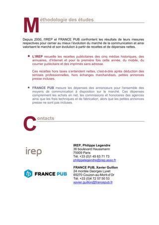 éthodologie des études
Depuis 2000, l'IREP et FRANCE PUB confrontent les résultats de leurs mesures
respectives pour cerner au mieux l’évolution du marché de la communication et ainsi
valorisent le marché et son évolution à partir de recettes et de dépenses nettes.
• L’IREP recueille les recettes publicitaires des cinq médias historiques, des
annuaires, d’Internet et pour la première fois cette année, du mobile, du
courrier publicitaire et des imprimés sans adresse.
Ces recettes hors taxes s’entendent nettes, c'est-à-dire après déduction des
remises professionnelles, hors échanges marchandises, petites annonces
presse incluses.
• FRANCE PUB mesure les dépenses des annonceurs pour l’ensemble des
moyens de communication à disposition sur le marché. Ces dépenses
comprennent les achats en net, les commissions et honoraires des agences
ainsi que les frais techniques et de fabrication, alors que les petites annonces
presse ne sont pas incluses.
ontacts
IREP, Philippe Legendre
36 boulevard Haussmann
75009 Paris
Tél. +33 (0)1 45 63 71 73
philippelegendre@irep.asso.fr
FRANCE PUB, Xavier Guillon
24 montée Georges Lyvet
69270 Couzon-au-Mont-d’Or
Tél. +33 (0)4 72 57 50 53
xavier.guillon@francepub.fr
M
C
 
