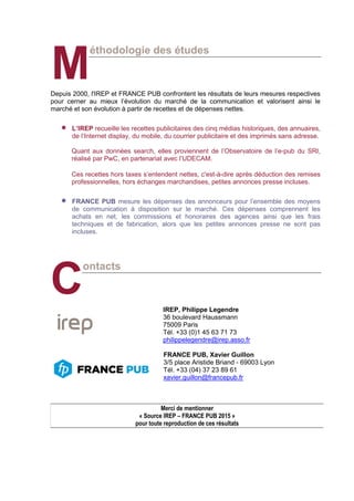 éthodologie des études
Depuis 2000, l'IREP et FRANCE PUB confrontent les résultats de leurs mesures respectives
pour cerner au mieux l’évolution du marché de la communication et valorisent ainsi le
marché et son évolution à partir de recettes et de dépenses nettes.
 L’IREP recueille les recettes publicitaires des cinq médias historiques, des annuaires,
de l’Internet display, du mobile, du courrier publicitaire et des imprimés sans adresse.
Quant aux données search, elles proviennent de l’Observatoire de l’e-pub du SRI,
réalisé par PwC, en partenariat avec l’UDECAM.
Ces recettes hors taxes s’entendent nettes, c'est-à-dire après déduction des remises
professionnelles, hors échanges marchandises, petites annonces presse incluses.
 FRANCE PUB mesure les dépenses des annonceurs pour l’ensemble des moyens
de communication à disposition sur le marché. Ces dépenses comprennent les
achats en net, les commissions et honoraires des agences ainsi que les frais
techniques et de fabrication, alors que les petites annonces presse ne sont pas
incluses.
ontacts
IREP, Philippe Legendre
36 boulevard Haussmann
75009 Paris
Tél. +33 (0)1 45 63 71 73
philippelegendre@irep.asso.fr
FRANCE PUB, Xavier Guillon
3/5 place Aristide Briand - 69003 Lyon
Tél. +33 (04) 37 23 89 61
xavier.guillon@francepub.fr
Merci de mentionner
« Source IREP – FRANCE PUB 2015 »
pour toute reproduction de ces résultats
M
C
 